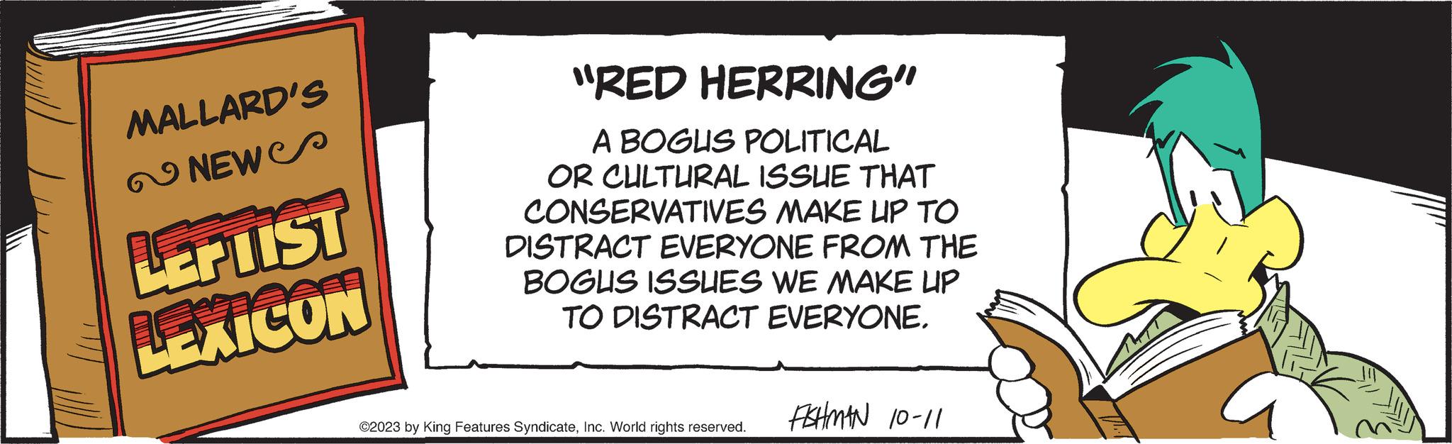 Slope OCR: MALLARD'S NEW LEPTIST LEXICON "RED HERRING" A BOGUS POLITICAL OR CULTURAL ISSUE THAT CONSERVATIVES MAKE UP TO DISTRACT EVERYONE FROM THE BOGUS ISSUES WE MAKE UP TO DISTRACT EVERYONE. ©2023 by King Features SyndicateInc. World rights reserved. FISHMAN 10-11 MALLARD'S NEW LEPTIST LEXICON " RED HERRING " A BOGUS POLITICAL OR CULTURAL ISSUE THAT CONSERVATIVES MAKE UP TO DISTRACT EVERYONE FROM THE BOGUS ISSUES WE MAKE UP TO DISTRACT EVERYONE . © 2023 by King Features SyndicateInc. World rights reserved . FISHMAN 10-11