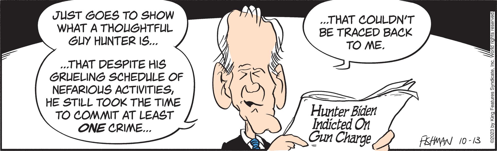 Facial expression OCR: JUST GOES TO SHOW WHAT A THOUGHTFUL GUY HUNTER IS... ...THAT DESPITE HIS GRUELING SCHEDULE OF NEFARIOUS ACTIVITIESHE STILL TOOK THE TIME TO COMMIT AT LEAST ONE CRIME... ...THAT COULDN'T BE TRACED BACK TO ME. Hunter Biden Indicted On Gun Charge FISHMAN 10-13 ©2023 by King Features SyndicateInc. World rights reserved. JUST GOES TO SHOW WHAT A THOUGHTFUL GUY HUNTER IS ... ... THAT DESPITE HIS GRUELING SCHEDULE OF NEFARIOUS ACTIVITIESHE STILL TOOK THE TIME TO COMMIT AT LEAST ONE CRIME ... ... THAT COULDN'T BE TRACED BACK TO ME . Hunter Biden Indicted On Gun Charge FISHMAN 10-13 © 2023 by King Features SyndicateInc. World rights reserved .