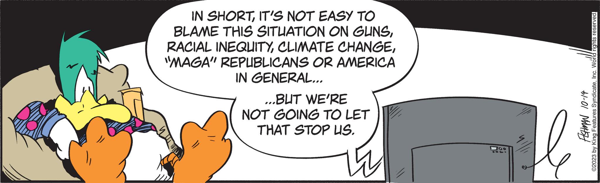 Circle OCR: IN SHORTIT'S NOT EASY TO BLAME THIS SITUATION ON GUNS"MAGA" REPUBLICANS OR AMERICA IN GENERAL... ...BUT WE'RE NOT GOING TO LET THAT STOP US. ? 100 31-01 MALISH ©2023 by King Features SyndicateInc. World rights reserved. IN SHORTIT'S NOT EASY TO BLAME THIS SITUATION ON GUNSRACIAL INEQUITYCLIMATE CHANGE" MAGA " REPUBLICANS OR AMERICA IN GENERAL ... ... BUT WE'RE NOT GOING TO LET THAT STOP US . ? 100 31-01 MALISH © 2023 by King Features SyndicateInc. World rights reserved .