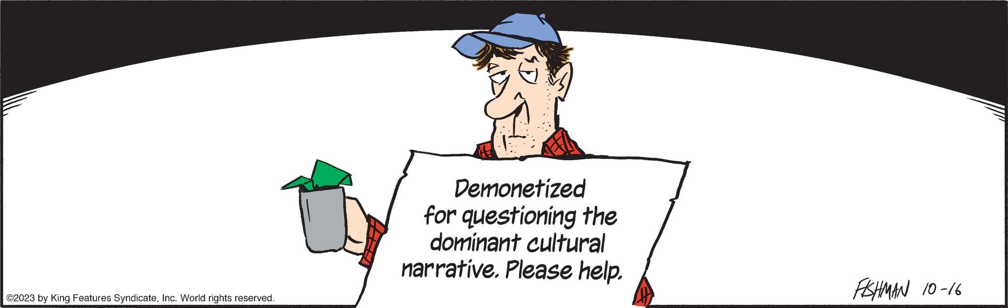 Hat OCR: ?2023 by King Features SyndicateInc. World rights reserved. Demonetized for questioning the dominant cultural narrative. Please help. FISHMAN 10-16 ?2023 by King Features SyndicateInc. World rights reserved . Demonetized for questioning the dominant cultural narrative . Please help . FISHMAN 10-16
