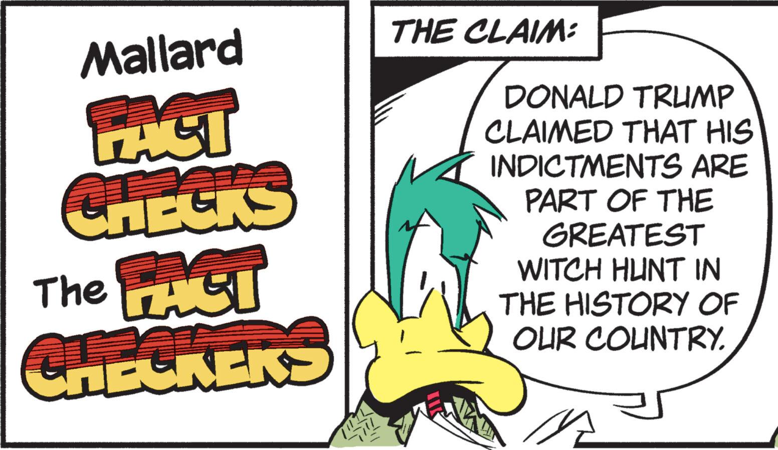 Fiction OCR: Mallard FACI CHECKS The FAST CHECKERS MIL THE CLAIM: DONALD TRUMP CLAIMED THAT HIS INDICTMENTS ARE PART OF THE GREATEST WITCH HUNT IN THE HISTORY OF OUR COUNTRY. Mallard FACI CHECKS The FAST CHECKERS MIL THE CLAIM : DONALD TRUMP CLAIMED THAT HIS INDICTMENTS ARE PART OF THE GREATEST WITCH HUNT IN THE HISTORY OF OUR COUNTRY .