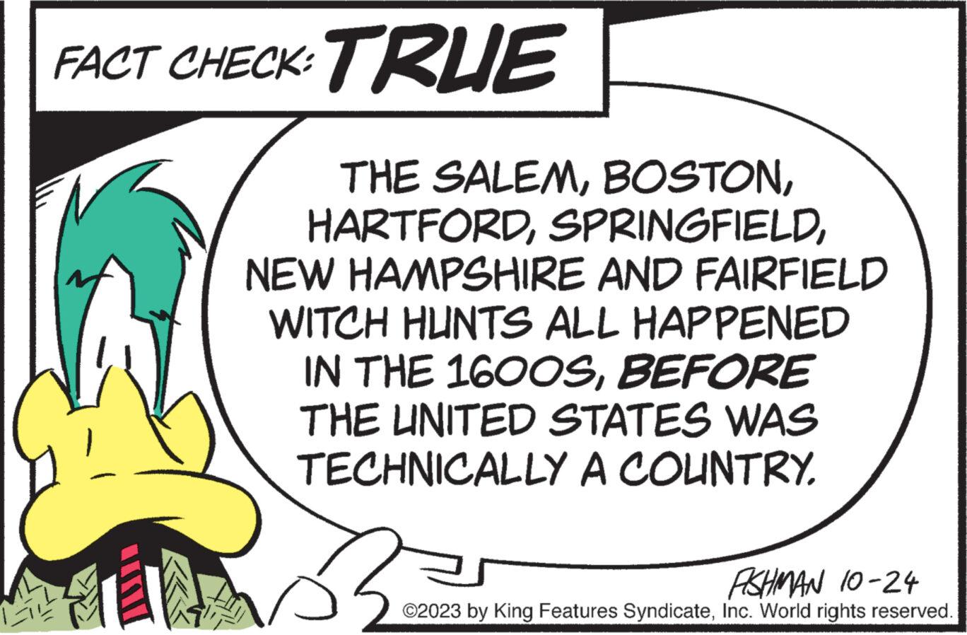 Elbow OCR: FACT CHECK: TRUE THE SALEMNEW HAMPSHIRE AND FAIRFIELD WITCH HUNTS ALL HAPPENED IN THE 1600SBEFORE THE UNITED STATES WAS TECHNICALLY A COUNTRY. J' ? ASHMAN 10-24 ©2023 by King Features SyndicateInc. World rights reserved. FACT CHECK : TRUE THE SALEMNEW HAMPSHIRE AND FAIRFIELD WITCH HUNTS ALL HAPPENED IN THE 1600SBEFORE THE UNITED STATES WAS TECHNICALLY A COUNTRY . J ' ? ASHMAN 10-24 © 2023 by King Features SyndicateInc. World rights reserved .