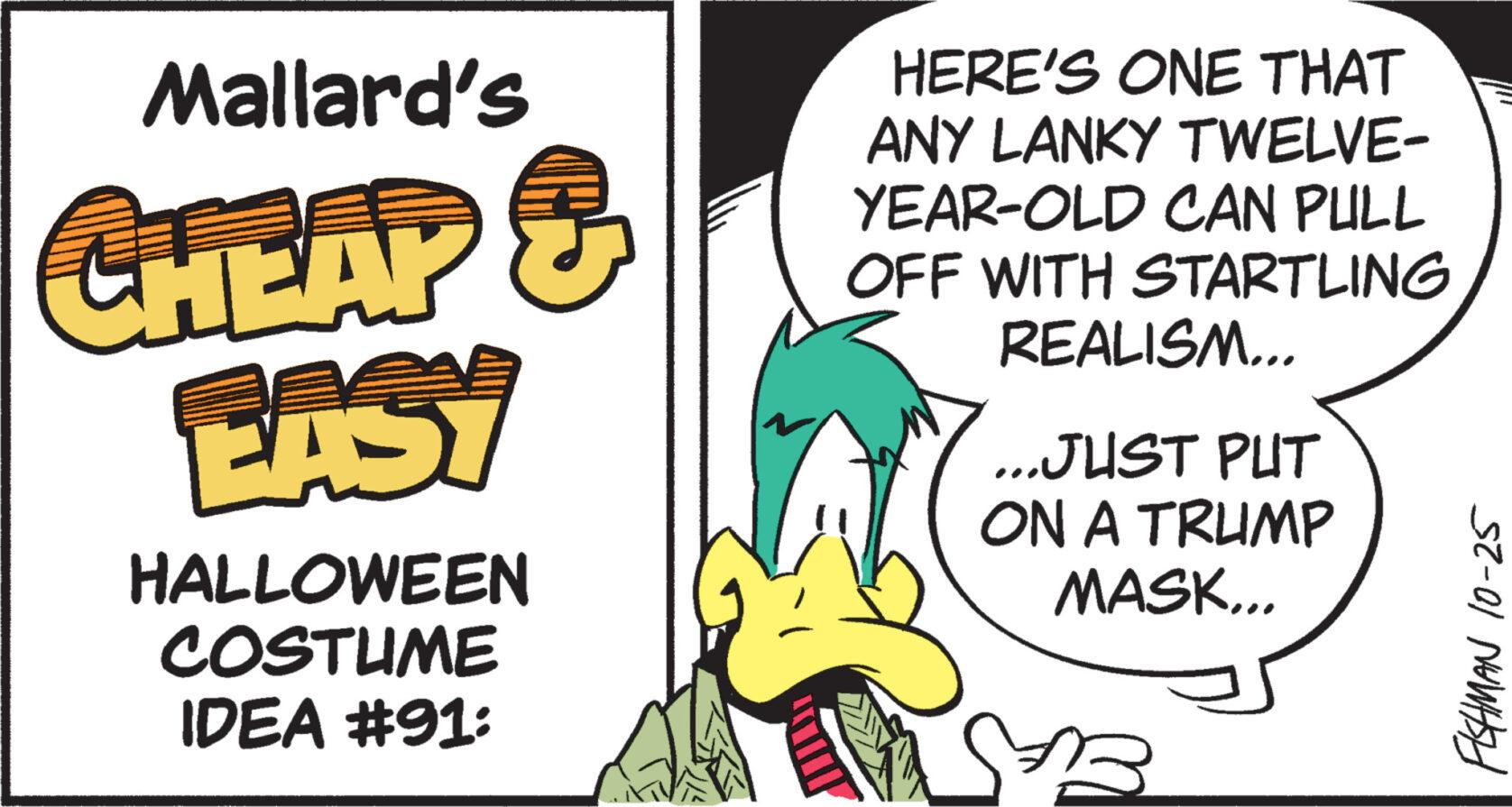 Handwriting OCR: Mallard's CHEAP & EASY HALLOWEEN COSTUME IDEA #91: HERE'S ONE THAT ANY LANKY TWELVE- YEAR-OLD CAN PULL OFF WITH STARTLING REALISM... ...JUST PUT ON A TRUMP MASK... 23 FISHMAN 10-25 Mallard's CHEAP & EASY HALLOWEEN COSTUME IDEA # 91 : HERE'S ONE THAT ANY LANKY TWELVE YEAR - OLD CAN PULL OFF WITH STARTLING REALISM ... ... JUST PUT ON A TRUMP MASK ... 23 FISHMAN 10-25