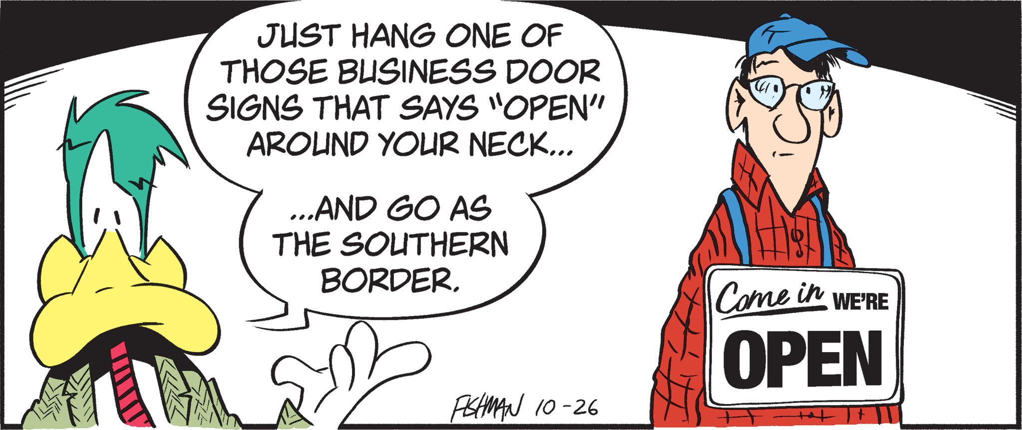 Pleased OCR: JUST HANG ONE OF THOSE BUSINESS DOOR SIGNS THAT SAYS "OPEN" AROUND YOUR NECK... ...AND GO AS THE SOUTHERN BORDER. FISHMAN 10-26 So Come in OPEN WE'RE JUST HANG ONE OF THOSE BUSINESS DOOR SIGNS THAT SAYS " OPEN " AROUND YOUR NECK ... ... AND GO AS THE SOUTHERN BORDER . FISHMAN 10-26 So Come in OPEN WE'RE