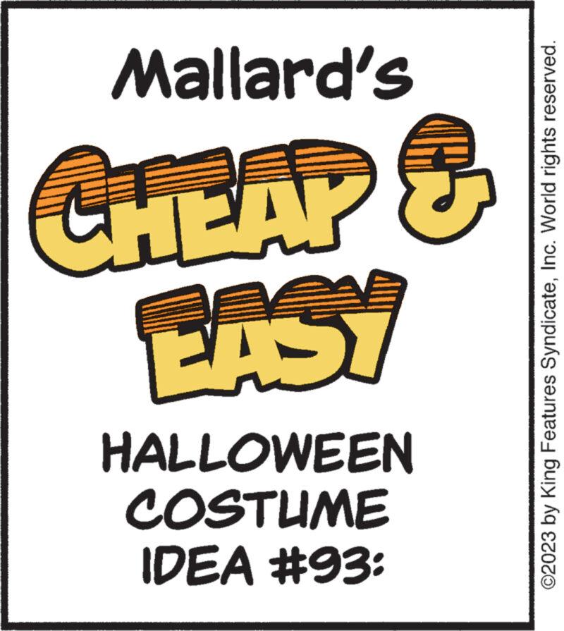 Event OCR: IDEA #93: COSTUME HALLOWEEN EASY CHEAP & Mallard's ©2023 by King Features SyndicateInc. World rights reserved. IDEA # 93 : COSTUME HALLOWEEN EASY CHEAP & Mallard's © 2023 by King Features SyndicateInc. World rights reserved .