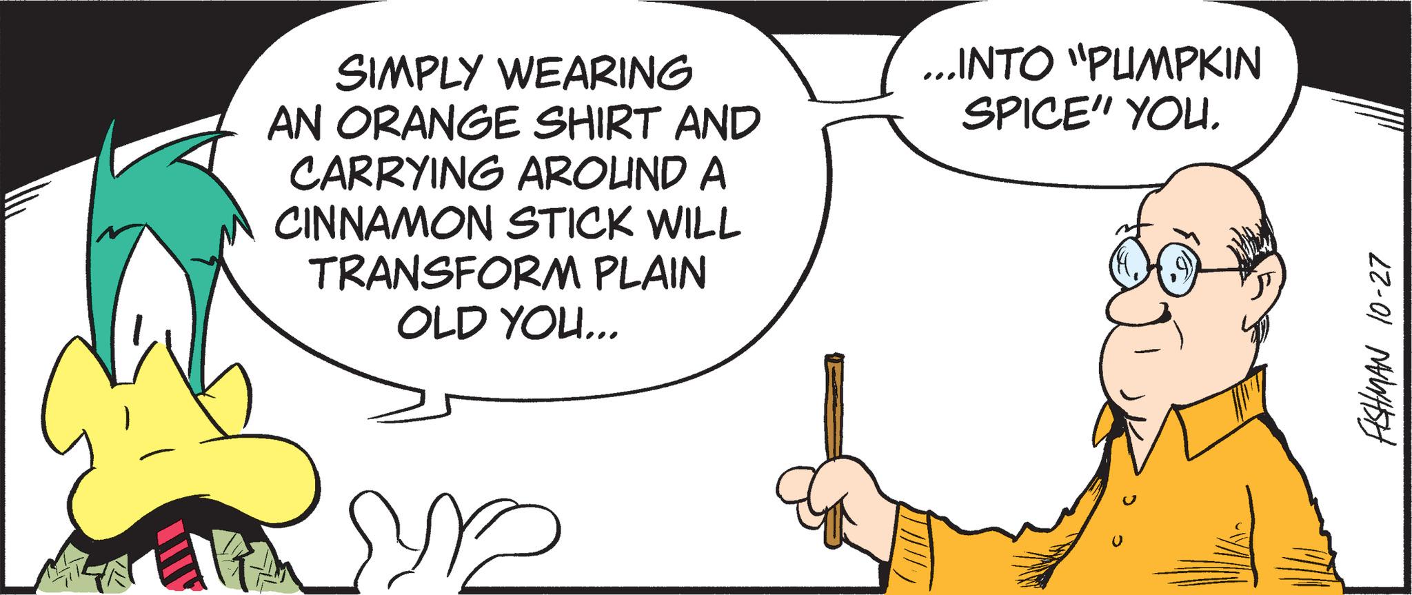 Happy OCR: SIMPLY WEARING AN ORANGE SHIRT AND CARRYING AROUND A CINNAMON STICK WILL TRANSFORM PLAIN OLD YOU... ...INTO "PUMPKIN SPICE" YOU. FISHMAN 10-27 SIMPLY WEARING AN ORANGE SHIRT AND CARRYING AROUND A CINNAMON STICK WILL TRANSFORM PLAIN OLD YOU ... ... INTO " PUMPKIN SPICE " YOU . FISHMAN 10-27