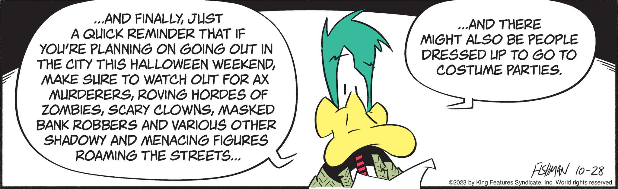 Cartoon OCR: ...AND FINALLYJUST A QUICK REMINDER THAT IF YOU'RE PLANNING ON GOING OUT IN THE CITY THIS HALLOWEEN WEEKENDMAKE SURE TO WATCH OUT FOR AX MURDERERSROVING HORDES OF ZOMBIESMASKED BANK ROBBERS AND VARIOUS OTHER SHADOWY AND MENACING FIGURES ROAMING THE STREETS... ...AND THERE MIGHT ALSO BE PEOPLE DRESSED UP TO GO TO COSTUME PARTIES. FISHMAN 10-28 ©2023 by King Features SyndicateInc. World rights reserved. ... AND FINALLYJUST A QUICK REMINDER THAT IF YOU'RE PLANNING ON GOING OUT IN THE CITY THIS HALLOWEEN WEEKENDMAKE SURE TO WATCH OUT FOR AX MURDERERSROVING HORDES OF ZOMBIESSCARY CLOWNSMASKED BANK ROBBERS AND VARIOUS OTHER SHADOWY AND MENACING FIGURES ROAMING THE STREETS ... ... AND THERE MIGHT ALSO BE PEOPLE DRESSED UP TO GO TO COSTUME PARTIES . FISHMAN 10-28 © 2023 by King Features SyndicateInc. World rights reserved .
