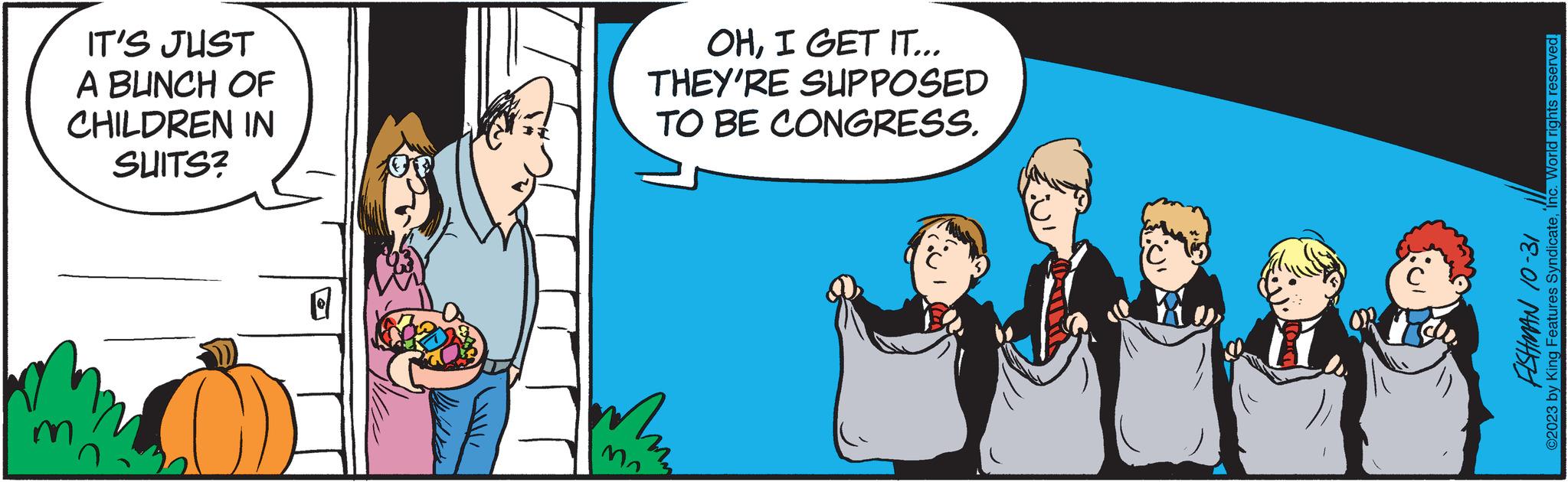 Interaction OCR: IT'S JUST A BUNCH OF CHILDREN IN SUITS? Q uw OHI GET IT... THEY'RE SUPPOSED TO BE CONGRESS. FISHMAN 10-31 ©2023 by King Features SyndicateInc. World rights reserved. IT'S JUST A BUNCH OF CHILDREN IN SUITS ? Q uw OHI GET IT ... THEY'RE SUPPOSED TO BE CONGRESS . FISHMAN 10-31 © 2023 by King Features SyndicateInc. World rights reserved .