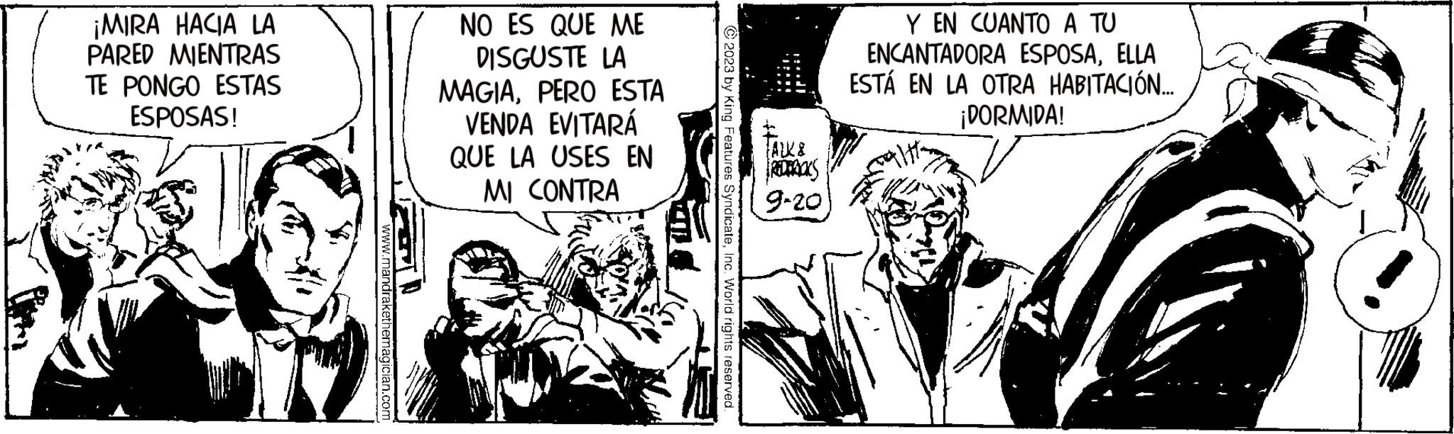 Conversation OCR: ¡MIRA HACIA LA PARED MIENTRAS TE PONGO ESTAS ESPOSAS! www.mandrakethemagician.com NO ES QUE ME DISGUSTE LA MAGIAPERO ESTA VENDA EVITARÁ QUE LA USES EN MI CONTRA © 2023 by King Features SyndicateInc. World rights reserved. FALK & REDTRACKS 9-20 Y EN CUANTO A TU ENCANTADORA ESPOSAELLA ESTÁ EN LA OTRA HABITACIÓN... ¡DORMIDA! ¡ MIRA HACIA LA PARED MIENTRAS TE PONGO ESTAS ESPOSAS ! www.mandrakethemagician.com NO ES QUE ME DISGUSTE LA MAGIAPERO ESTA VENDA EVITARÁ QUE LA USES EN MI CONTRA © 2023 by King Features SyndicateInc. World rights reserved . FALK & REDTRACKS 9-20 Y EN CUANTO A TU ENCANTADORA ESPOSAELLA ESTÁ EN LA OTRA HABITACIÓN ... ¡ DORMIDA !