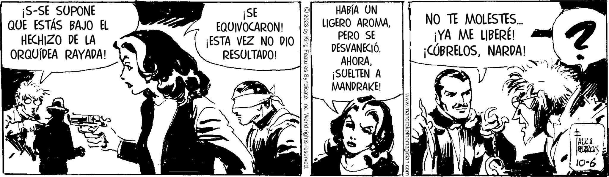 Conversation OCR: ¡S-SE SUPONE QUE ESTÁS BAJO EL HECHIZO DE LA ORQUÍDEA RAYADA! ¡SE EQUIVOCARON! ¡ESTA VEZ NO DIO RESULTADO! HABÍA UN LIGERO AROMAPERO SE DESVANECIÓ. AHORA¡SUELTEN A © 2023 by King Features SyndicateInc. World rights reserved. www.mandrakethemagician.com MANDRAKE! NO TE MOLESTES... ¡YA ME LIBERÉ! ¡CÚBRELOSNARDA! ? (ALK I 10-6 ¡ S - SE SUPONE QUE ESTÁS BAJO EL HECHIZO DE LA ORQUÍDEA RAYADA ! ¡ SE EQUIVOCARON ! ¡ ESTA VEZ NO DIO RESULTADO ! HABÍA UN LIGERO AROMAPERO SE DESVANECIÓ . AHORA¡ SUELTEN A © 2023 by King Features SyndicateInc. World rights reserved . www.mandrakethemagician.com MANDRAKE ! NO TE MOLESTES ... ¡ YA ME LIBERÉ ! ¡ CÚBRELOSNARDA ! ? ( ALK I 10-6