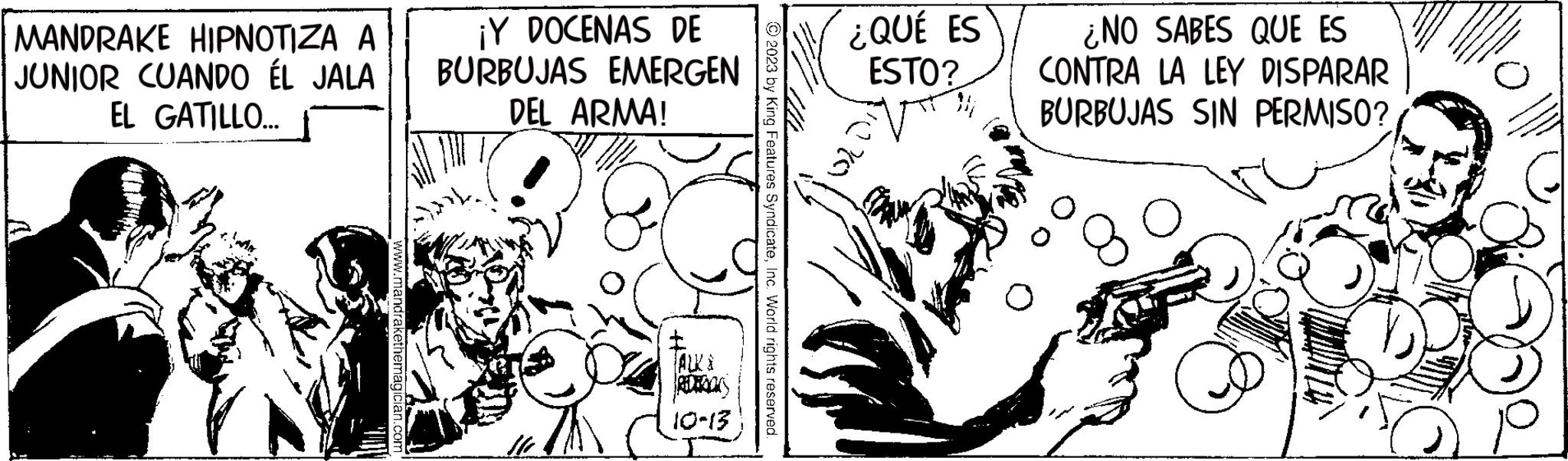 Art OCR: MANDRAKE HIPNOTIZA A JUNIOR CUANDO ÉL JALA EL GATILLO... www.mandrakethemagician.com ¡Y DOCENAS DE BURBUJAS EMERGEN DEL ARMA! 111 TALKS 10-13 th © 2023 by King Features SyndicateInc. World rights reserved. ¿QUÉ ES ESTO? ¿NO SABES QUE ES CONTRA LA LEY DISPARAR BURBUJAS SIN PERMISO? MANDRAKE HIPNOTIZA A JUNIOR CUANDO ÉL JALA EL GATILLO ... www.mandrakethemagician.com ¡ Y DOCENAS DE BURBUJAS EMERGEN DEL ARMA ! 111 TALKS 10-13 th © 2023 by King Features SyndicateInc. World rights reserved . ¿ QUÉ ES ESTO ? ¿ NO SABES QUE ES CONTRA LA LEY DISPARAR BURBUJAS SIN PERMISO ?
