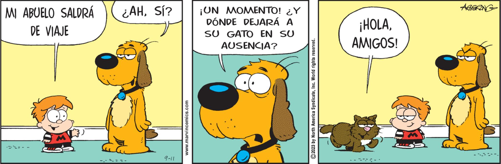 Adaptation OCR: MI ABUELO SALDRÁ DE VIAJE M ¿AHSí? 9-11 www.marvincomics.com ¡UN MOMENTO! ¿Y DÓNDE DEJARÁ A SU GATO EN SU AUSENCIA? C2023 by North America SyndicateInc. World rights reserved. ¡HOLAAMIGOS! ARMSTRONG MI ABUELO SALDRÁ DE VIAJE M ¿ AHSí ? 9-11 www.marvincomics.com ¡ UN MOMENTO ! ¿ Y DÓNDE DEJARÁ A SU GATO EN SU AUSENCIA ? C2023 by North America SyndicateInc. World rights reserved . ¡ HOLAAMIGOS ! ARMSTRONG