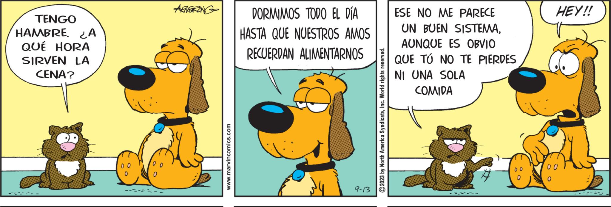 Rectangle OCR: TENGO HAMBRE. A QUÉ HORA SIRVEN LA CENA? ARTGRONG www.marvincomics.com DORMIMOS TODO EL DÍA HASTA QUE NUESTROS AMOS RECUERDAN ALIMENTARNOS 9-13 2023 by North America SyndicateInc. World rights reserved. ESE NO ME PARECE UN BUEN SISTEMAAUNQUE ES OBVIO QUE TÚ NO TE PIERDES NI UNA SOLA COMIDA --- C 0 HEY!! TENGO HAMBRE . A QUÉ HORA SIRVEN LA CENA ? ARTGRONG www.marvincomics.com DORMIMOS TODO EL DÍA HASTA QUE NUESTROS AMOS RECUERDAN ALIMENTARNOS 9-13 2023 by North America SyndicateInc. World rights reserved . ESE NO ME PARECE UN BUEN SISTEMAAUNQUE ES OBVIO QUE TÚ NO TE PIERDES NI UNA SOLA COMIDA --- C 0 HEY !!