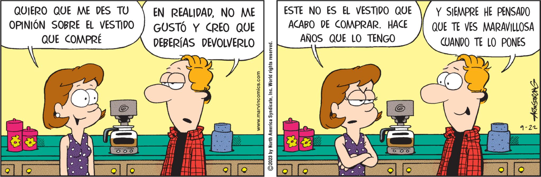 Conversation OCR: QUIERO QUE ME DES TU OPINIÓN SOBRE EL VESTIDO QUE COMPRÉ 99 ? DOO EN REALIDADNO ME GUSTÓ Y CREO QUE DEBERÍAS DEVOLVERLO www.marvincomics.com 2023 by North America SyndicateInc. World rights reserved. ESTE NO ES EL VESTIDO QUE ACABO DE COMPRAR. HACE AÑOS QUE LO TENGO 6 000 Y SIEMPRE HE PENSADO QUE TE VES MARAVILLOSA CUANDO TE LO PONES ARMSTRONG 9-22 QUIERO QUE ME DES TU OPINIÓN SOBRE EL VESTIDO QUE COMPRÉ 99 ? DOO EN REALIDADNO ME GUSTÓ Y CREO QUE DEBERÍAS DEVOLVERLO www.marvincomics.com 2023 by North America SyndicateInc. World rights reserved . ESTE NO ES EL VESTIDO QUE ACABO DE COMPRAR . HACE AÑOS QUE LO TENGO 6 000 Y SIEMPRE HE PENSADO QUE TE VES MARAVILLOSA CUANDO TE LO PONES ARMSTRONG 9-22