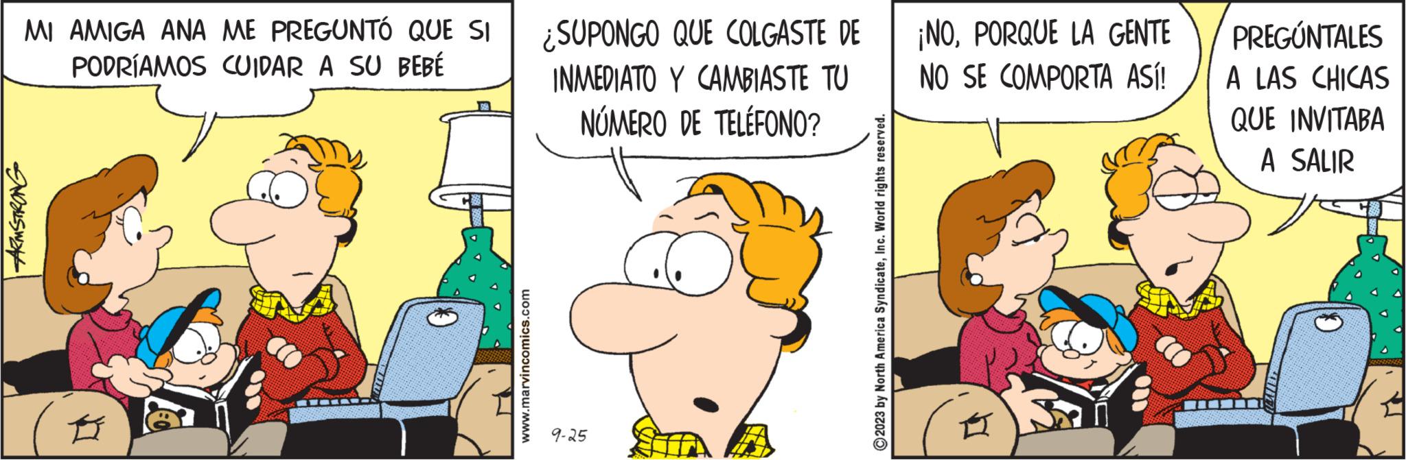 Illustration OCR: MI AMIGA ANA ME PREGUNTÓ QUE SI PODRÍAMOS CUIDAR A SU BEBÉ ARMSTRONG 58 www.marvincomics.com ¿SUPONGO QUE COLGASTE DE INMEDIATO Y CAMBIASTE TU NÚMERO DE TELÉFONO? 9-25 2023 by North America SyndicateInc. World rights reserved. ¡NOPORQUE LA GENTE NO SE COMPORTA ASÍ! m PREGÚNTALES A LAS CHICAS QUE INVITABA A SALIR MI AMIGA ANA ME PREGUNTÓ QUE SI PODRÍAMOS CUIDAR A SU BEBÉ ARMSTRONG 58 www.marvincomics.com ¿ SUPONGO QUE COLGASTE DE INMEDIATO Y CAMBIASTE TU NÚMERO DE TELÉFONO ? 9-25 2023 by North America SyndicateInc. World rights reserved . ¡ NOPORQUE LA GENTE NO SE COMPORTA ASÍ ! m PREGÚNTALES A LAS CHICAS QUE INVITABA A SALIR