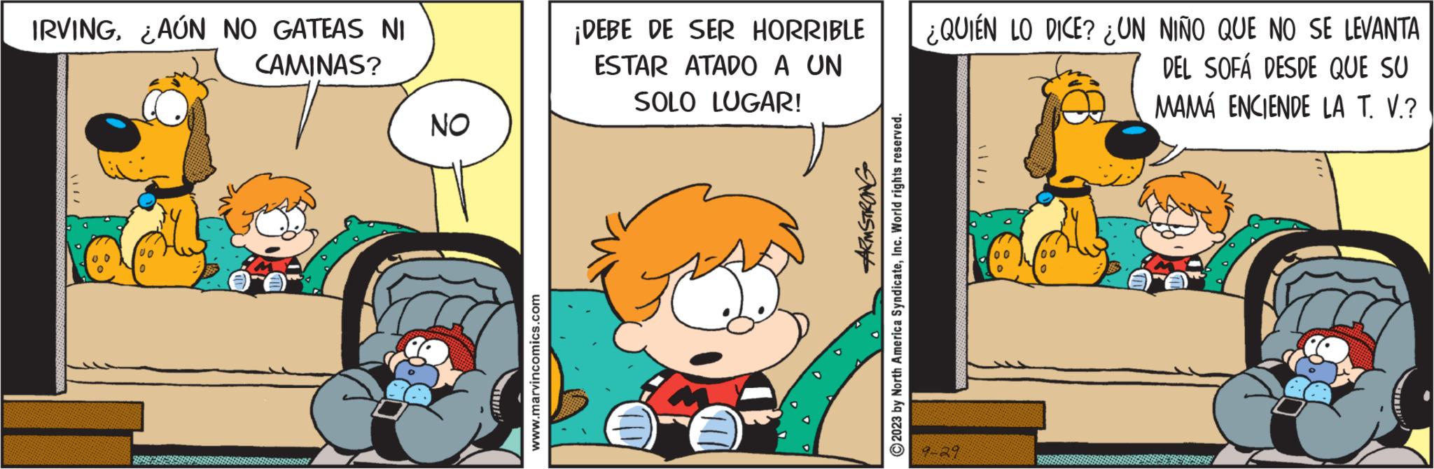 Happy OCR: IRVING¿AÚN NO GATEAS NI CAMINAS? NO mut www.marvincomics.com ¡DEBE DE SER HORRIBLE ESTAR ATADO A UN SOLO LUGAR! ARMSTRONG 2023 by North America SyndicateInc. World rights reserved. ¿QUIEN LO DICE? ¿UN NIÑO QUE NO SE LEVANTA DEL SOFÁ DESDE QUE SU MAMA ENCIENDE LA T. V.? 9-29 00 0 IRVING¿ AÚN NO GATEAS NI CAMINAS ? NO mut www.marvincomics.com ¡ DEBE DE SER HORRIBLE ESTAR ATADO A UN SOLO LUGAR ! ARMSTRONG 2023 by North America SyndicateInc. World rights reserved . ¿ QUIEN LO DICE ? ¿ UN NIÑO QUE NO SE LEVANTA DEL SOFÁ DESDE QUE SU MAMA ENCIENDE LA T. V. ? 9-29 00 0