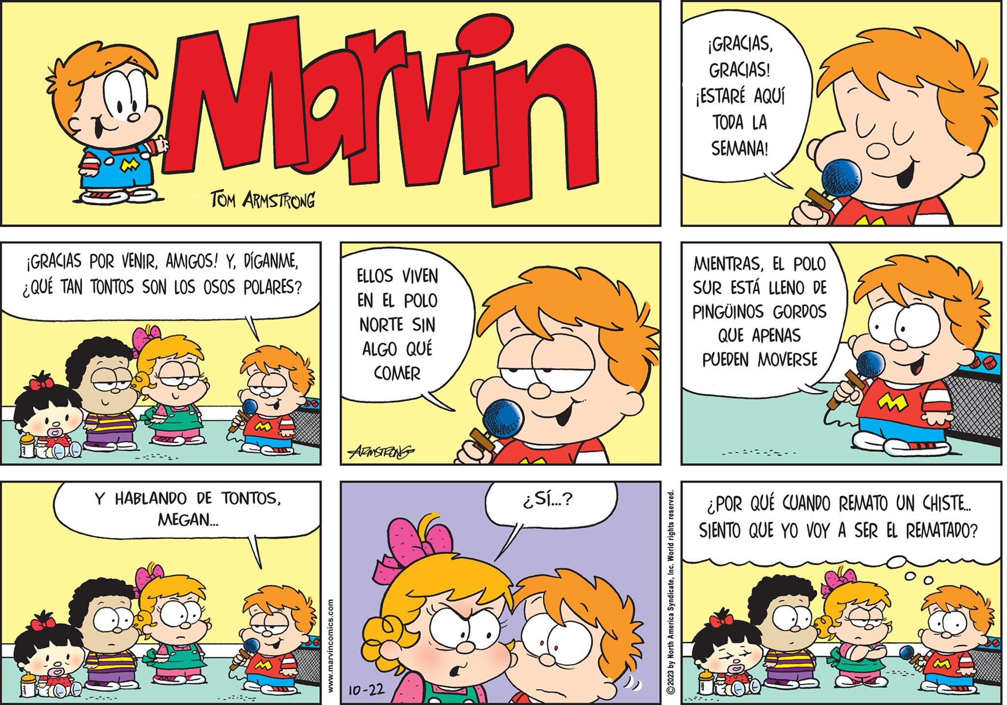 Mammal OCR: Marvin 1700 TOM ARMSTRONG ¡GRACIAS POR VENIR¿QUÉ TAN TONTOS SON LOS OSOS POLARES? Y HABLANDO DE TONTOSMEGAN... www.marvincomics.com ELLOS VIVEN EN EL POLO NORTE SIN ALGO QUÉ COMER ARMSTRONG 10-22 ¿Sí...? ?2023 by North America SyndicateInc. World rights reserved. ¡GRACIASGRACIAS! ¡ESTARÉ AQUÍ TODA LA SEMANA! MIENTRASEL POLO SUR ESTÁ LLENO DE PINGÜINOS GORDOS QUE APENAS PUEDEN MOVERSE ¿POR QUÉ CUANDO REMATO UN CHISTE... SIENTO QUE YO VOY A SER EL REMATADO? Marvin 1700 TOM ARMSTRONG ¡ GRACIAS POR VENIRAMIGOS ! Y¿ QUÉ TAN TONTOS SON LOS OSOS POLARES ? Y HABLANDO DE TONTOSMEGAN ... www.marvincomics.com ELLOS VIVEN EN EL POLO NORTE SIN ALGO QUÉ COMER ARMSTRONG 10-22 ¿ Sí ... ? ?2023 by North America SyndicateInc. World rights reserved . ¡ GRACIASGRACIAS ! ¡ ESTARÉ AQUÍ TODA LA SEMANA ! MIENTRASEL POLO SUR ESTÁ LLENO DE PINGÜINOS GORDOS QUE APENAS PUEDEN MOVERSE ¿ POR QUÉ CUANDO REMATO UN CHISTE ... SIENTO QUE YO VOY A SER EL REMATADO ?