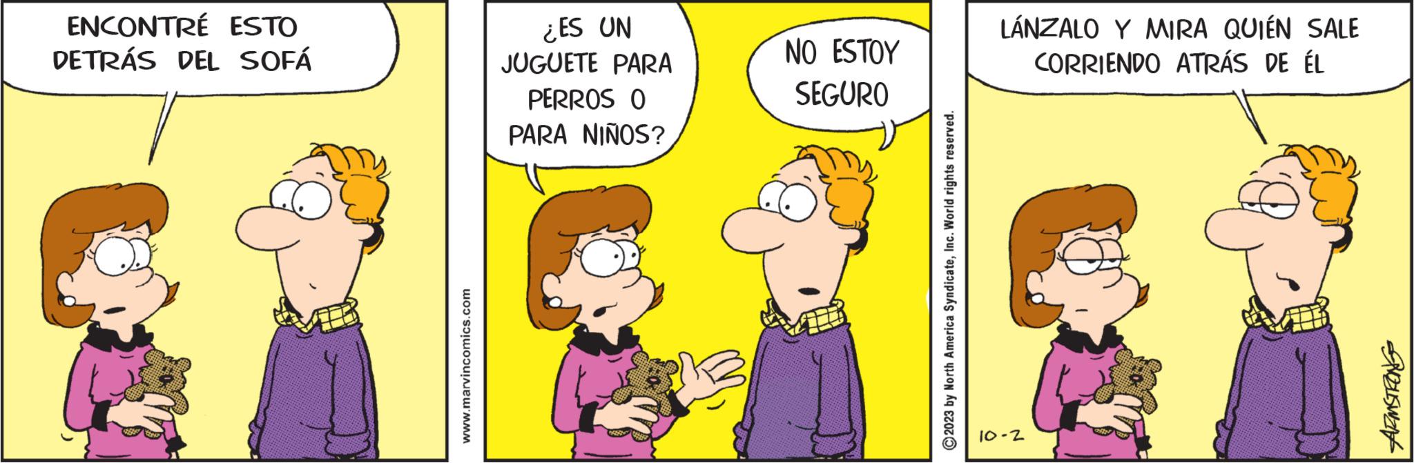 Humour OCR: ENCONTRE ESTO DETRÁS DEL SOFÁ www.marvincomics.com ¿ES UN JUGUETE PARA PERROS O PARA NIÑOS? NO ESTOY SEGURO ?2023 by North America SyndicateInc. World rights reserved. LÁNZALO Y MIRA QUIÉN SALE CORRIENDO ATRÁS DE ÉL 10-2 PZLSwat ENCONTRE ESTO DETRÁS DEL SOFÁ www.marvincomics.com ¿ ES UN JUGUETE PARA PERROS O PARA NIÑOS ? NO ESTOY SEGURO ?2023 by North America SyndicateInc. World rights reserved . LÁNZALO Y MIRA QUIÉN SALE CORRIENDO ATRÁS DE ÉL 10-2 PZLSwat