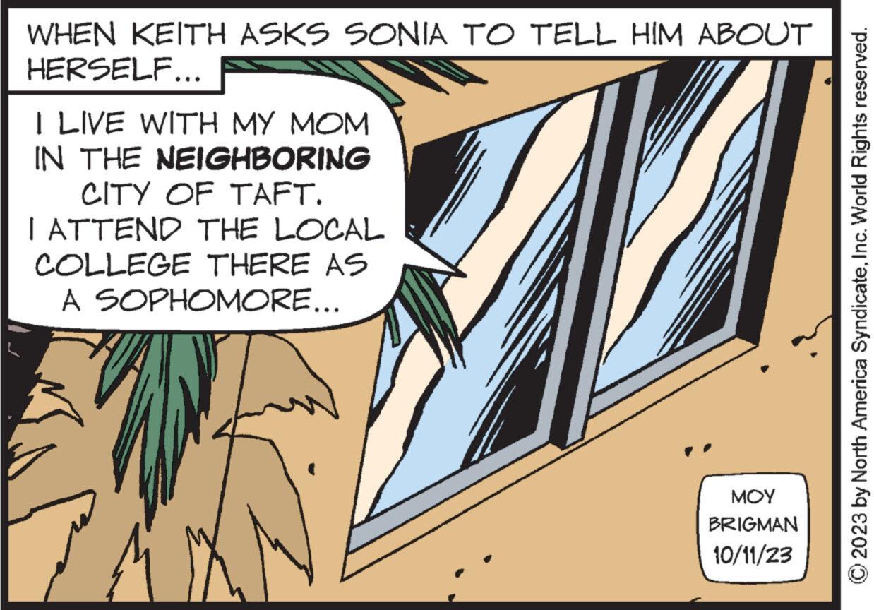 Comics OCR: WHEN KEITH ASKS SONIA TO TELL HIM ABOUT HERSELF... I LIVE WITH MY MOM IN THE NEIGHBORING CITY OF TAFT. I ATTEND THE LOCAL COLLEGE THERE AS A SOPHOMORE... MOY BRIGMAN 10/11/23 © 2023 by North America SyndicateInc. World Rights reserved. WHEN KEITH ASKS SONIA TO TELL HIM ABOUT HERSELF ... I LIVE WITH MY MOM IN THE NEIGHBORING CITY OF TAFT . I ATTEND THE LOCAL COLLEGE THERE AS A SOPHOMORE ... MOY BRIGMAN 10/11/23 © 2023 by North America SyndicateInc. World Rights reserved .