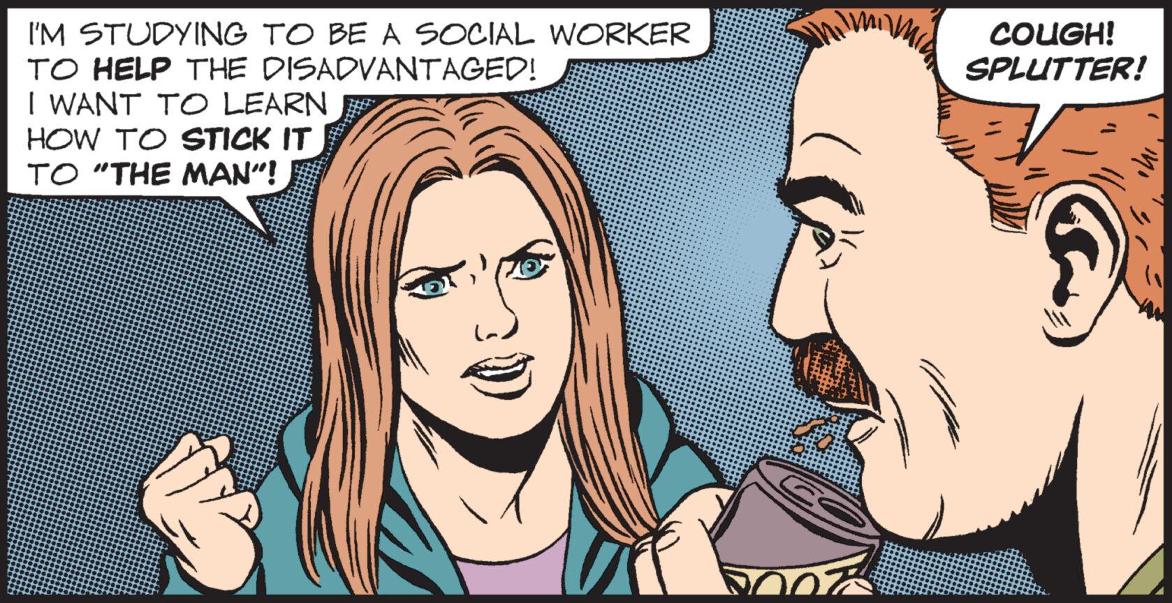 Jaw OCR: I'M STUDYING TO BE A SOCIAL WORKER TO HELP THE DISADVANTAGED! I WANT TO LEARN HOW TO STICK IT TO "THE MAN”! COUGH! SPLUTTER! $ 11 I'M STUDYING TO BE A SOCIAL WORKER TO HELP THE DISADVANTAGED ! I WANT TO LEARN HOW TO STICK IT TO " THE MAN ” ! COUGH ! SPLUTTER ! $ 11