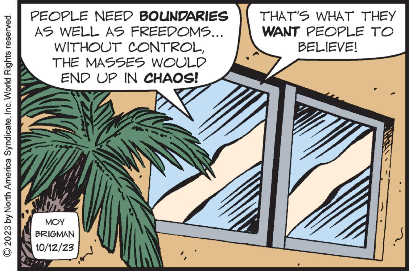Palm tree OCR: © 2023 by North America SyndicateInc. World Rights reserved. PEOPLE NEED BOUNDARIES AS WELL AS FREEDOMS... WITHOUT CONTROLTHE MASSES WOULD END UP IN CHAOS! ??? BRIGMAN 10/12/23 THAT'S WHAT THEY WANT PEOPLE TO BELIEVE! © 2023 by North America SyndicateInc. World Rights reserved . PEOPLE NEED BOUNDARIES AS WELL AS FREEDOMS ... WITHOUT CONTROLTHE MASSES WOULD END UP IN CHAOS ! ??? BRIGMAN 10/12/23 THAT'S WHAT THEY WANT PEOPLE TO BELIEVE !