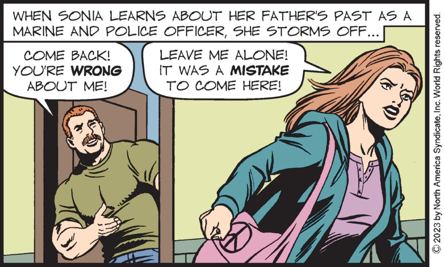 Sharing OCR: WHEN SONIA LEARNS ABOUT HER FATHER'S PAST AS A MARINE AND POLICE OFFICERSHE STORMS OFF... COME BACK! YOU'RE WRONG ABOUT ME! LEAVE ME ALONE! IT WAS A MISTAKE TO COME HERE! :0) © 2023 by North America SyndicateInc. World Rights reserved. WHEN SONIA LEARNS ABOUT HER FATHER'S PAST AS A MARINE AND POLICE OFFICERSHE STORMS OFF ... COME BACK ! YOU'RE WRONG ABOUT ME ! LEAVE ME ALONE ! IT WAS A MISTAKE TO COME HERE ! : 0 ) © 2023 by North America SyndicateInc. World Rights reserved .
