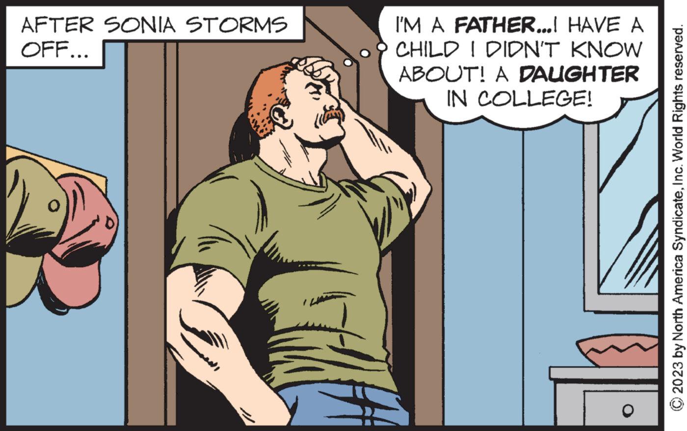 Comics OCR: AFTER SONIA STORMS OFF... I'M A FATHER...I HAVE A CHILD I DIDN'T KNOW ABOUT! A DAUGHTER IN COLLEGE! L O 2023 by North America SyndicateInc. World Rights reserved. AFTER SONIA STORMS OFF ... I'M A FATHER ... I HAVE A CHILD I DIDN'T KNOW ABOUT ! A DAUGHTER IN COLLEGE ! L O 2023 by North America SyndicateInc. World Rights reserved .