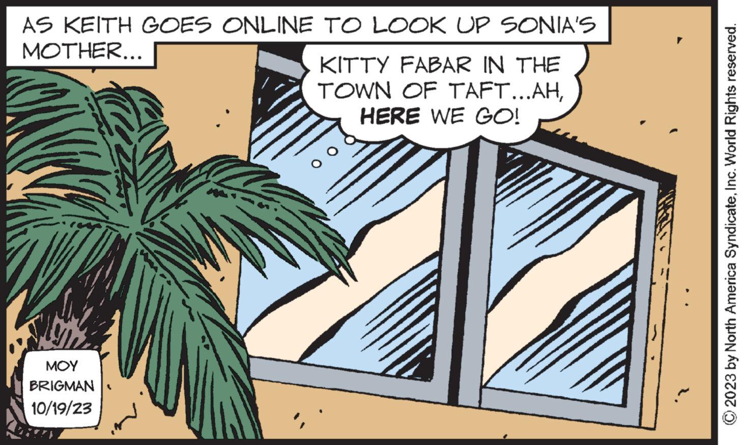 Rectangle OCR: AS KEITH GOES ONLINE TO LOOK UP SONIA'S MOTHER... ??? BRIGMAN 10/19/23 KITTY FABAR IN THE TOWN OF TAFT...AHHERE WE GO! © 2023 by North America SyndicateInc. World Rights reserved. AS KEITH GOES ONLINE TO LOOK UP SONIA'S MOTHER ... ??? BRIGMAN 10/19/23 KITTY FABAR IN THE TOWN OF TAFT ... AHHERE WE GO ! © 2023 by North America SyndicateInc. World Rights reserved .