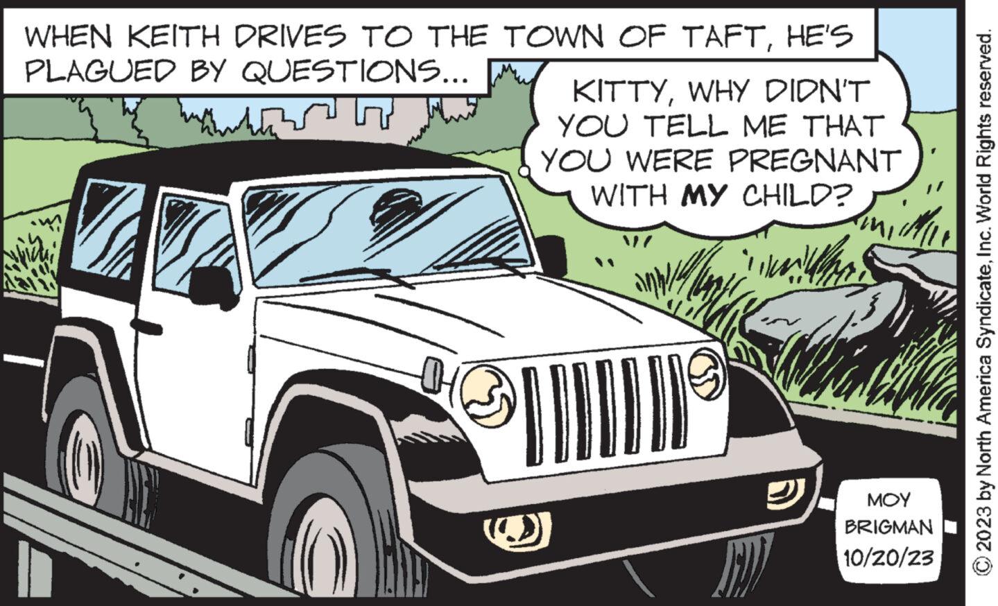 Automotive lighting OCR: WHEN KEITH DRIVES TO THE TOWN OF TAFTHE'S PLAGUED BY QUESTIONS... Shukia? KITTYWHY DIDN'T YOU TELL ME THAT YOU WERE PREGNANT WITH MY CHILD? that ??? BRIGMAN 10/20/23 © 2023 by North America SyndicateInc. World Rights reserved. WHEN KEITH DRIVES TO THE TOWN OF TAFTHE'S PLAGUED BY QUESTIONS ... Shukia ? KITTYWHY DIDN'T YOU TELL ME THAT YOU WERE PREGNANT WITH MY CHILD ? that ??? BRIGMAN 10/20/23 © 2023 by North America SyndicateInc. World Rights reserved .