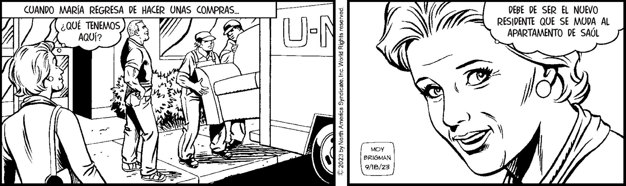 Drawing OCR: CUANDO MARÍA REGRESA DE HACER UNAS COMPRAS... ¿QUÉ TENEMOS AQUÍ? © 2023 by North America SyndicateInc. World Rights reserved. U-N MOY BRIGMAN 9/18/23 DEBE DE SER EL NUEVO RESIDENTE QUE SE MUDA AL APARTAMENTO DE SAÚL CUANDO MARÍA REGRESA DE HACER UNAS COMPRAS ... ¿ QUÉ TENEMOS AQUÍ ? © 2023 by North America SyndicateInc. World Rights reserved . U - N MOY BRIGMAN 9/18/23 DEBE DE SER EL NUEVO RESIDENTE QUE SE MUDA AL APARTAMENTO DE SAÚL