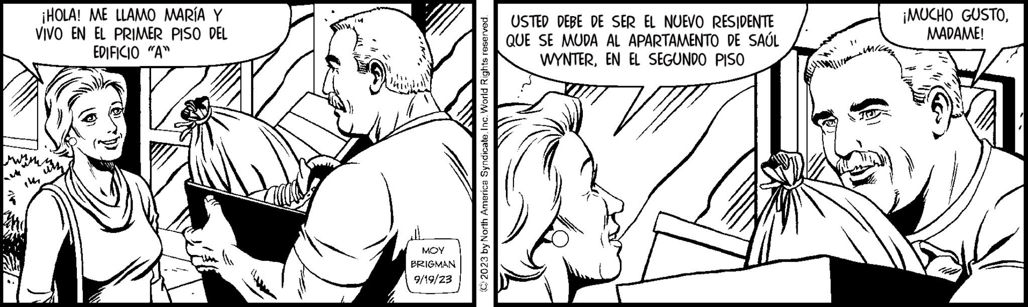 Sleeve OCR: ¡HOLA! ME LLAMO MARÍA Y VIVO EN EL PRIMER PISO DEL EDIFICIO "A" www. (141 MOY BRIGMAN 9/19/23 © 2023 by North America SyndicateInc. World Rights reserved. USTED DEBE DE SER EL NUEVO RESIDENTE QUE SE MUDA AL APARTAMENTO DE SAÚL WYNTEREN EL SEGUNDO PISO ¡MUCHO GUSTOMADAME! ¡ HOLA ! ME LLAMO MARÍA Y VIVO EN EL PRIMER PISO DEL EDIFICIO " A " www . ( 141 MOY BRIGMAN 9/19/23 © 2023 by North America SyndicateInc. World Rights reserved . USTED DEBE DE SER EL NUEVO RESIDENTE QUE SE MUDA AL APARTAMENTO DE SAÚL WYNTEREN EL SEGUNDO PISO ¡ MUCHO GUSTOMADAME !