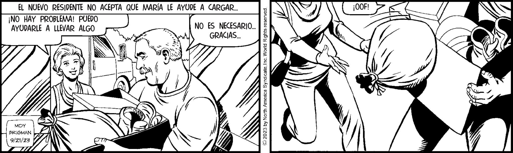 Art OCR: EL NUEVO RESIDENTE NO ACEPTA QUE MARÍA LE AYUDE A CARGAR... ¡NO HAY PROBLEMA! PUEDO AYUDARLE A LLEVAR ALGO MOY BRIGMAN 9/21/23 NO ES NECESARIO... GRACIAS... (2023 by North America SyndicateInc. World Rights reserved. ¡OOF! EL NUEVO RESIDENTE NO ACEPTA QUE MARÍA LE AYUDE A CARGAR ... ¡ NO HAY PROBLEMA ! PUEDO AYUDARLE A LLEVAR ALGO MOY BRIGMAN 9/21/23 NO ES NECESARIO ... GRACIAS ... ( 2023 by North America SyndicateInc. World Rights reserved . ¡ OOF !
