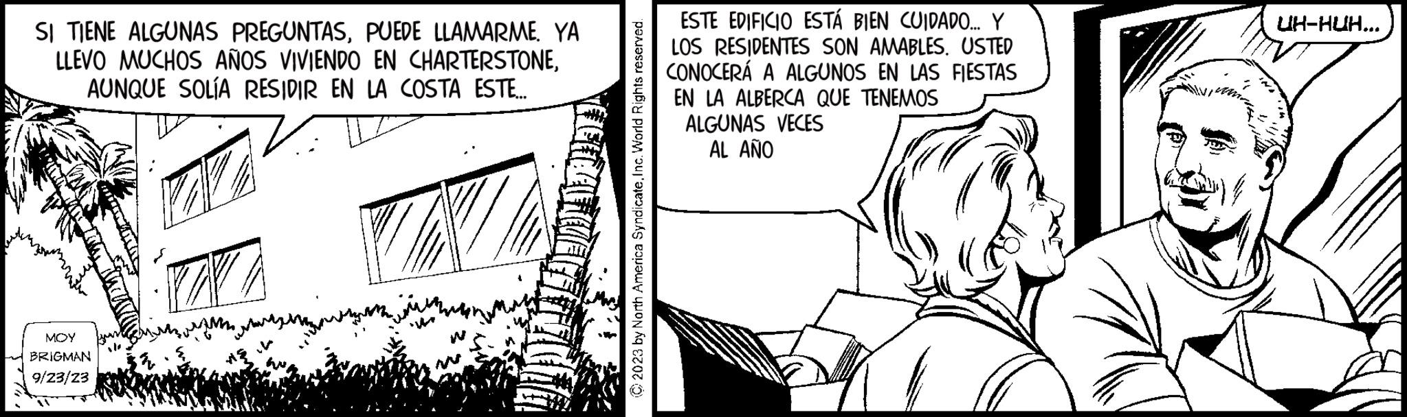 Illustration OCR: SI TIENE ALGUNAS PREGUNTASPUEDE LLAMARME. YA LLEVO MUCHOS AÑOS VIVIENDO EN CHARTERSTONEAUNQUE SOLÍA RESIDIR EN LA COSTA ESTE... MOY BRIGMAN 9/23/23 NN © 2023 by North America SyndicateInc. World Rights reserved. ESTE EDIFICIO ESTÁ BIEN CUIDADO... Y LOS RESIDENTES SON AMABLES. USTED CONOCERÁ A ALGUNOS EN LAS FIESTAS EN LA ALBERCA QUE TENEMOS ALGUNAS VECES AL AÑO UH-HUH... SI TIENE ALGUNAS PREGUNTASPUEDE LLAMARME . YA LLEVO MUCHOS AÑOS VIVIENDO EN CHARTERSTONEAUNQUE SOLÍA RESIDIR EN LA COSTA ESTE ... MOY BRIGMAN 9/23/23 NN © 2023 by North America SyndicateInc. World Rights reserved . ESTE EDIFICIO ESTÁ BIEN CUIDADO ... Y LOS RESIDENTES SON AMABLES . USTED CONOCERÁ A ALGUNOS EN LAS FIESTAS EN LA ALBERCA QUE TENEMOS ALGUNAS VECES AL AÑO UH - HUH ...