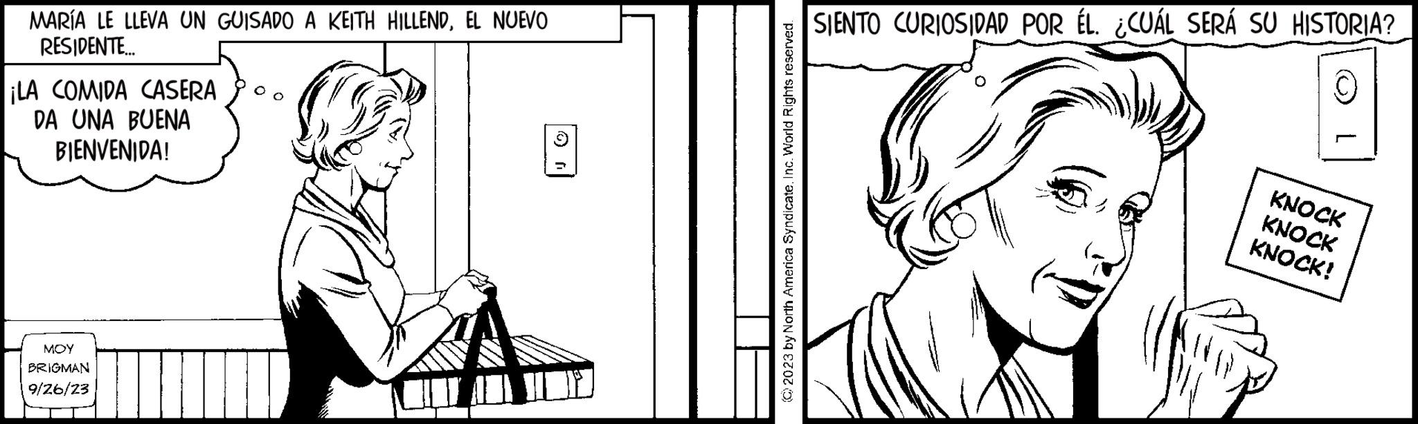 Line art OCR: MARÍA LE LLEVA UN GUISADO A KEITH HILLENDEL NUEVO RESIDENTE... ¡LA COMIDA CASERA DA UNA BUENA BIENVENIDA! MOY BRIGMAN 9/26/23 Q © 2023 by North America SyndicateInc. World Rights reserved. SIENTO CURIOSIDAD POR ÉL. ¿CUÁL SERÁ SU HISTORIA? C KNOCK KNOCK KNOCK! MARÍA LE LLEVA UN GUISADO A KEITH HILLENDEL NUEVO RESIDENTE ... ¡ LA COMIDA CASERA DA UNA BUENA BIENVENIDA ! MOY BRIGMAN 9/26/23 Q © 2023 by North America SyndicateInc. World Rights reserved . SIENTO CURIOSIDAD POR ÉL . ¿ CUÁL SERÁ SU HISTORIA ? C KNOCK KNOCK KNOCK !