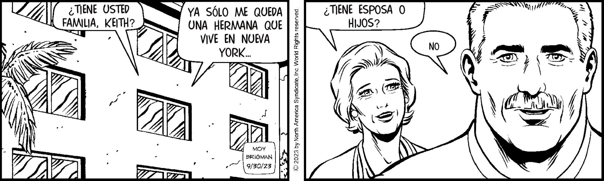 Parallel OCR: ¿TIENE USTED FAMILIAKEITH? W YA SÓLO ME QUEDA UNA HERMANA QUE VIVE EN NUEVA YORK... MOY BRIGMAN 9/30/23 © 2023 by North America SyndicateInc. World Rights reserved. ¿TIENE ESPOSA O HIJOS? NO ¿ TIENE USTED FAMILIAKEITH ? W YA SÓLO ME QUEDA UNA HERMANA QUE VIVE EN NUEVA YORK ... MOY BRIGMAN 9/30/23 © 2023 by North America SyndicateInc. World Rights reserved . ¿ TIENE ESPOSA O HIJOS ? NO