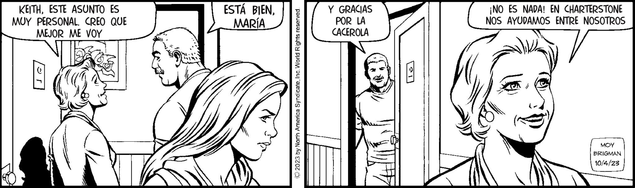 Cartoon OCR: KEITHESTE ASUNTO ES MUY PERSONAL. CREO QUE MEJOR ME VOY 9 ESTÁ BIENMARÍA Y GRACIAS POR LA CACEROLA ¡NO ES NADA! EN CHARTERSTONE NOS AYUDAMOS ENTRE NOSOTROS V MOY BRIGMAN 10/4/23 KEITHESTE ASUNTO ES MUY PERSONAL . CREO QUE MEJOR ME VOY 9 ESTÁ BIENMARÍA Y GRACIAS POR LA CACEROLA ¡ NO ES NADA ! EN CHARTERSTONE NOS AYUDAMOS ENTRE NOSOTROS V MOY BRIGMAN 10/4/23