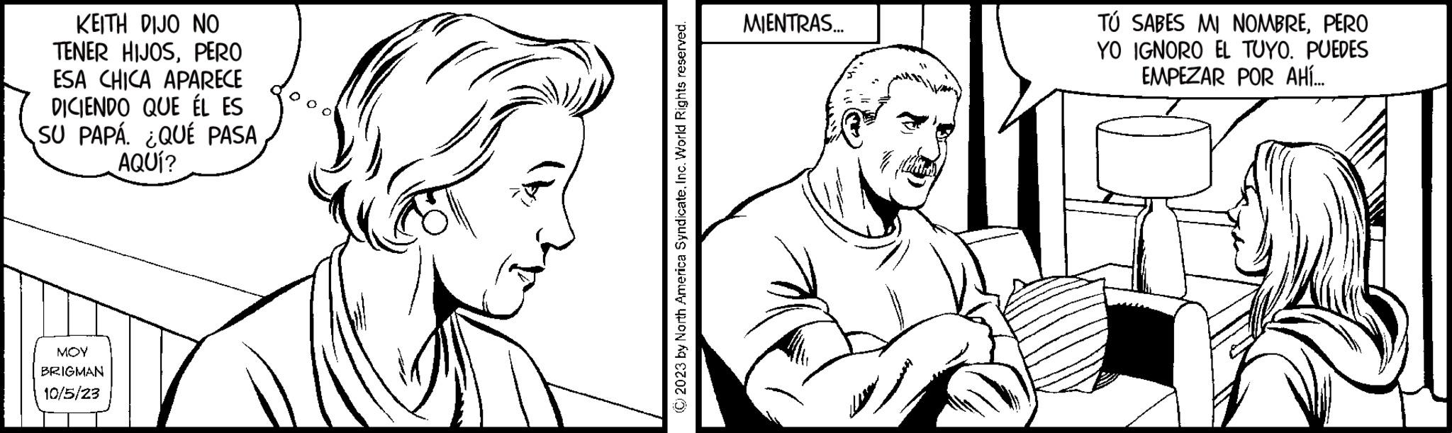 Human OCR: KEITH DIJO NO TENER HIJOSPERO ESA CHICA APARECE DICIENDO QUE ÉL ES SU PAPÁ. ¿QUÉ PASA AQUÍ? MOY BRIGMAN 10/5/23 © 2023 by North America SyndicateInc. World Rights reserved. MIENTRAS... TÚ SABES MI NOMBREPERO YO IGNORO EL TUYO. PUEDES EMPEZAR POR AHÍ... KEITH DIJO NO TENER HIJOSPERO ESA CHICA APARECE DICIENDO QUE ÉL ES SU PAPÁ . ¿ QUÉ PASA AQUÍ ? MOY BRIGMAN 10/5/23 © 2023 by North America SyndicateInc. World Rights reserved . MIENTRAS ... TÚ SABES MI NOMBREPERO YO IGNORO EL TUYO . PUEDES EMPEZAR POR AHÍ ...