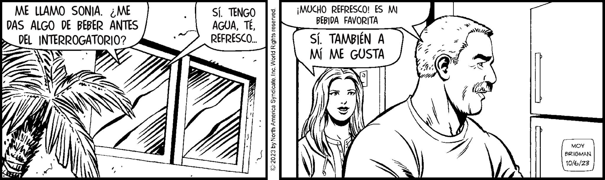 Happy OCR: ME LLAMO SONIA. ¿ME DAS ALGO DE BEBER ANTES DEL INTERROGATORIO? My Sí. TENGO AGUAREFRESCO... © 2023 by North America SyndicateInc. World Rights reserved. ¡MUCHO REFRESCO! ES MI BEBIDA FAVORITA Sí. TAMBIÉN A MÍ ME GUSTA MOY BRIGMAN 10/6/23 ME LLAMO SONIA . ¿ ME DAS ALGO DE BEBER ANTES DEL INTERROGATORIO ? My Sí . TENGO AGUAREFRESCO ... © 2023 by North America SyndicateInc. World Rights reserved . ¡ MUCHO REFRESCO ! ES MI BEBIDA FAVORITA Sí . TAMBIÉN A MÍ ME GUSTA MOY BRIGMAN 10/6/23