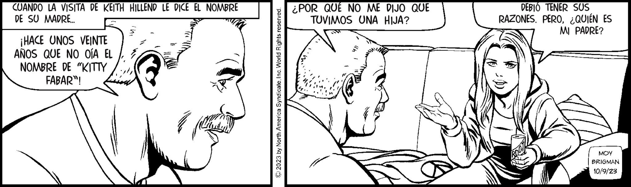 Human body OCR: CUANDO LA VISITA DE KEITH HILLEND LE DICE EL NOMBRE DE SU MADRE... ¡HACE UNOS VEINTE AÑOS QUE NO OÍA EL NOMBRE DE "KITTY FABAR"! © 2023 by North America SyndicateInc. World Rights reserved. ¿POR QUÉ NO ME DIJO QUE TUVIMOS UNA HIJA? - 1 DEBIÓ TENER SUS RAZONES. PERO¿QUIÉN ES MI PADRE? MOY BRIGMAN 10/9/23 CUANDO LA VISITA DE KEITH HILLEND LE DICE EL NOMBRE DE SU MADRE ... ¡ HACE UNOS VEINTE AÑOS QUE NO OÍA EL NOMBRE DE " KITTY FABAR " ! © 2023 by North America SyndicateInc. World Rights reserved . ¿ POR QUÉ NO ME DIJO QUE TUVIMOS UNA HIJA ? - 1 DEBIÓ TENER SUS RAZONES . PERO¿ QUIÉN ES MI PADRE ? MOY BRIGMAN 10/9/23