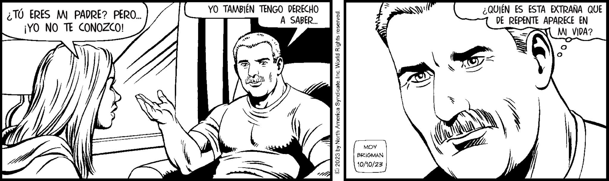 Jaw OCR: ¿TÚ ERES MI PADRE? PERO.... ¡YO NO TE CONOZCO! 22 YO TAMBIÉN TENGO DERECHO A SABER... (C) 2023 by North America SyndicateInc. World Rights reserved. ??? BRIGMAN 10/10/23 ¿QUIÉN ES ESTA EXTRAÑA QUE DE REPENTE APARECE EN MI VIDA? ¿ TÚ ERES MI PADRE ? PERO .... ¡ YO NO TE CONOZCO ! 22 YO TAMBIÉN TENGO DERECHO A SABER ... ( C ) 2023 by North America SyndicateInc. World Rights reserved . ??? BRIGMAN 10/10/23 ¿ QUIÉN ES ESTA EXTRAÑA QUE DE REPENTE APARECE EN MI VIDA ?