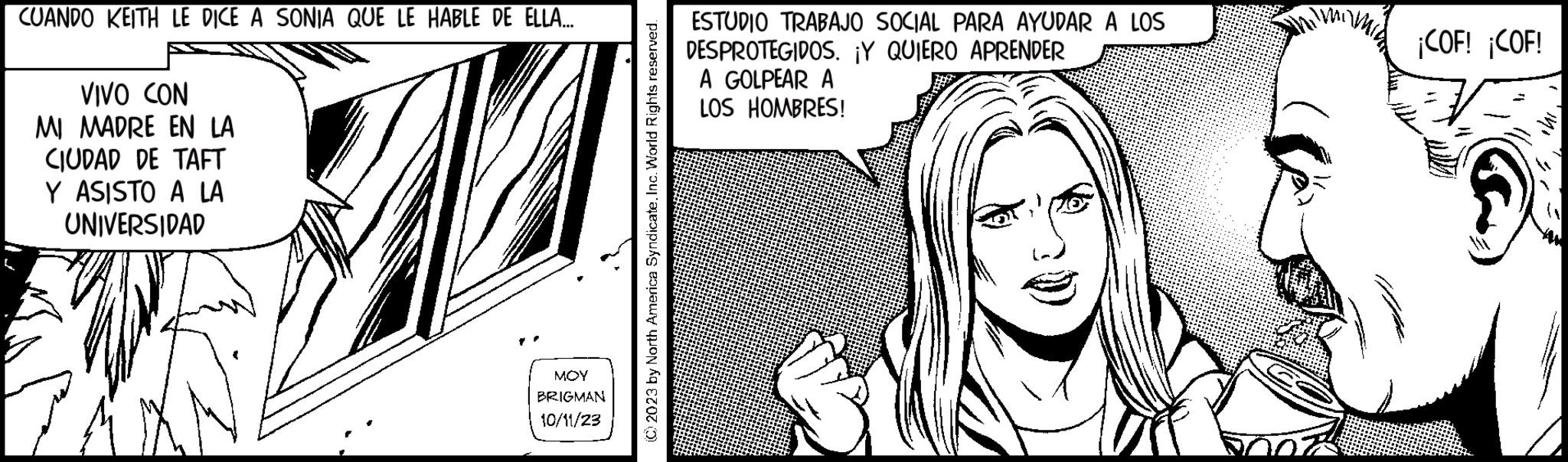Art OCR: CUANDO KEITH LE DICE A SONIA QUE LE HABLE DE ELLA... VIVO CON MI MADRE EN LA CIUDAD DE TAFT Y ASISTO A LA UNIVERSIDAD A ??? BRIGMAN 10/11/23 © 2023 by North America Syndicate. Inc. World Rights reserved. ESTUDIO TRABAJO SOCIAL PARA AYUDAR A LOS DESPROTEGIDOS. ¡Y QUIERO APRENDER A GOLPEAR A LOS HOMBRES! 07 ¡COF! ¡COF! Mo 24 CUANDO KEITH LE DICE A SONIA QUE LE HABLE DE ELLA ... VIVO CON MI MADRE EN LA CIUDAD DE TAFT Y ASISTO A LA UNIVERSIDAD A ??? BRIGMAN 10/11/23 © 2023 by North America Syndicate . Inc. World Rights reserved . ESTUDIO TRABAJO SOCIAL PARA AYUDAR A LOS DESPROTEGIDOS . ¡ Y QUIERO APRENDER A GOLPEAR A LOS HOMBRES ! 07 ¡ COF ! ¡ COF ! Mo 24