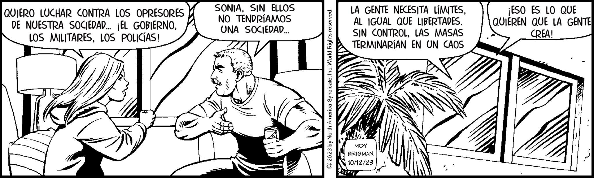 Font OCR: QUIERO LUCHAR CONTRA LOS OPRESORES DE NUESTRA SOCIEDAD... ¡EL GOBIERNOLOS POLICÍAS! SONIASIN ELLOS NO TENDRÍAMOS UNA SOCIEDAD... © 2023 by North America SyndicateInc. World Rights reserved. LA GENTE NECESITA LÍMITESAL IGUAL QUE LIBERTADES. SIN CONTROLLAS MASAS TERMINARÍAN EN UN CAOS MOY BRIGMAN 10/12/23 ¡ESO ES LO QUE QUIEREN QUE LA GENTE CREA! QUIERO LUCHAR CONTRA LOS OPRESORES DE NUESTRA SOCIEDAD ... ¡ EL GOBIERNOLOS MILITARESLOS POLICÍAS ! SONIASIN ELLOS NO TENDRÍAMOS UNA SOCIEDAD ... © 2023 by North America SyndicateInc. World Rights reserved . LA GENTE NECESITA LÍMITESAL IGUAL QUE LIBERTADES . SIN CONTROLLAS MASAS TERMINARÍAN EN UN CAOS MOY BRIGMAN 10/12/23 ¡ ESO ES LO QUE QUIEREN QUE LA GENTE CREA !