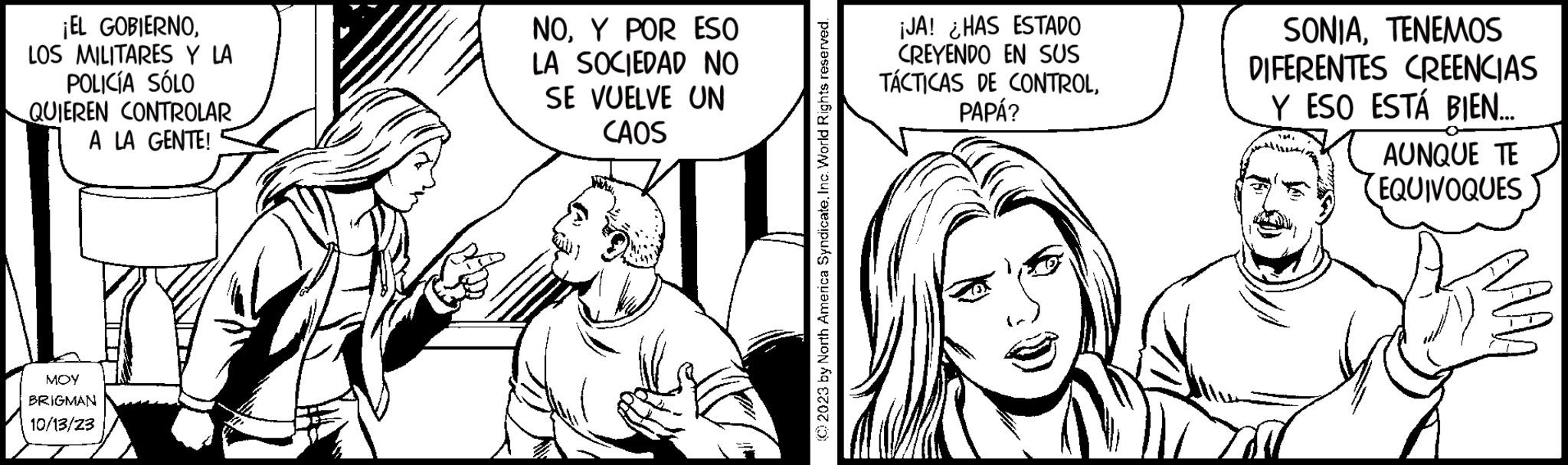 Font OCR: ¡EL GOBIERNOLOS MILITARES Y LA POLICÍA SÓLO QUIEREN CONTROLAR A LA GENTE! MOY BRIGMAN 10/13/23 " NOY POR ESO LA SOCIEDAD NO SE VUELVE UN CAOS © 2023 by North America Syndicate. Inc. World Rights reserved. ¡JA! ¿HAS ESTADO CREYENDO EN SUS TÁCTICAS DE CONTROLPAPÁ? SONIATENEMOS DIFERENTES CREENCIAS Y ESO ESTÁ BIEN.... AUNQUE TE (EQUIVOQUES ¡ EL GOBIERNOLOS MILITARES Y LA POLICÍA SÓLO QUIEREN CONTROLAR A LA GENTE ! MOY BRIGMAN 10/13/23 " NOY POR ESO LA SOCIEDAD NO SE VUELVE UN CAOS © 2023 by North America Syndicate . Inc. World Rights reserved . ¡ JA ! ¿ HAS ESTADO CREYENDO EN SUS TÁCTICAS DE CONTROLPAPÁ ? SONIATENEMOS DIFERENTES CREENCIAS Y ESO ESTÁ BIEN .... AUNQUE TE ( EQUIVOQUES