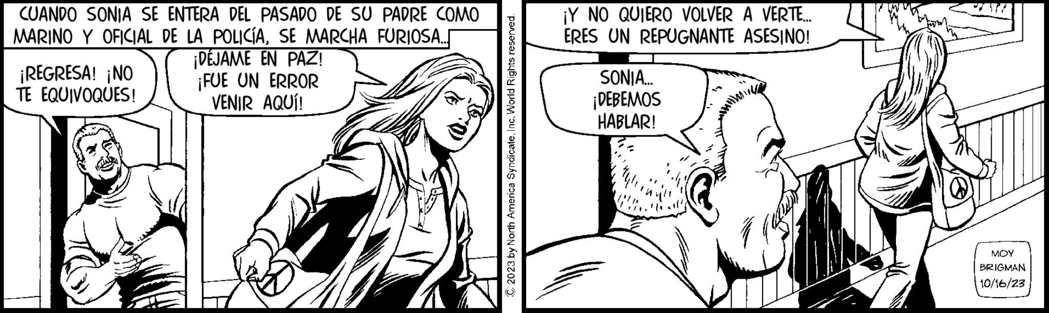 Art OCR: CUANDO SONIA SE ENTERA DEL PASADO DE SU PADRE COMO MARINO Y OFICIAL DE LA POLICÍASE MARCHA FURIOSA... ¡REGRESA! ¡NO TE EQUIVOQUES! ¡DÉJAME EN PAZ! ¡FUE UN ERROR VENIR AQUÍ! ¡Y NO QUIERO VOLVER A VERTE.... ERES UN REPUGNANTE ASESINO! SONIA... ¡DEBEMOS HABLAR! MOY BRIGMAN 10/16/23 CUANDO SONIA SE ENTERA DEL PASADO DE SU PADRE COMO MARINO Y OFICIAL DE LA POLICÍASE MARCHA FURIOSA ... ¡ REGRESA ! ¡ NO TE EQUIVOQUES ! ¡ DÉJAME EN PAZ ! ¡ FUE UN ERROR VENIR AQUÍ ! ¡ Y NO QUIERO VOLVER A VERTE .... ERES UN REPUGNANTE ASESINO ! SONIA ... ¡ DEBEMOS HABLAR ! MOY BRIGMAN 10/16/23