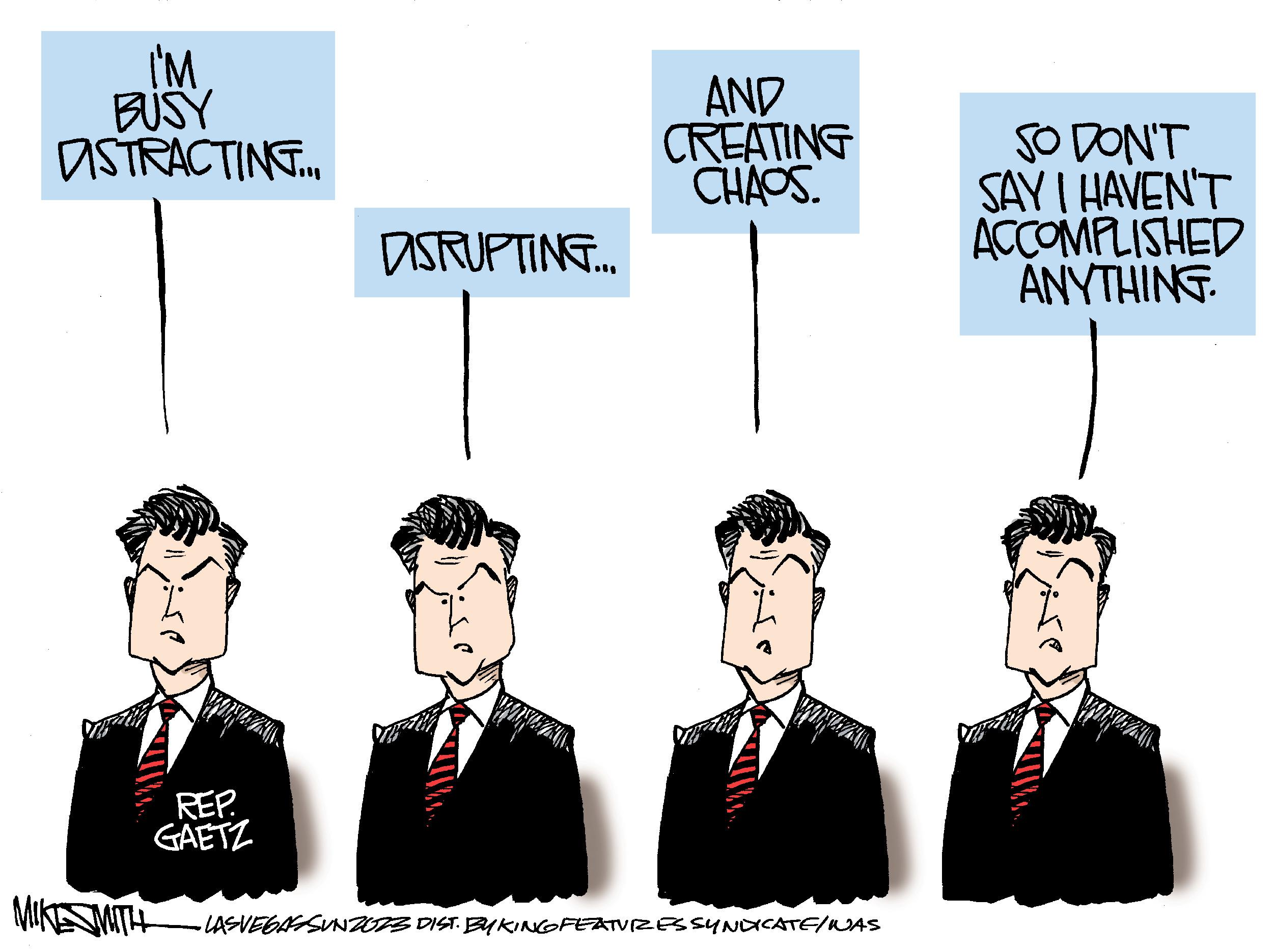 Formal wear OCR: I'M BUSY ASTRACTING... MIKE SMITH REP. GAETZ DISRUPTING.. AND CREATING CHAOS. ·LASVEGASSUNZER3 DIST. BYKING FEATURES SYNDICATE/ WAS SO DON'T SAY I HAVEN'T ACCOMPLISHED ANYTHING. I'M BUSY ASTRACTING ... MIKE SMITH REP . GAETZ DISRUPTING .. AND CREATING CHAOS . · LASVEGASSUNZER3 DIST . BYKING FEATURES SYNDICATE / WAS SO DON'T SAY I HAVEN'T ACCOMPLISHED ANYTHING .