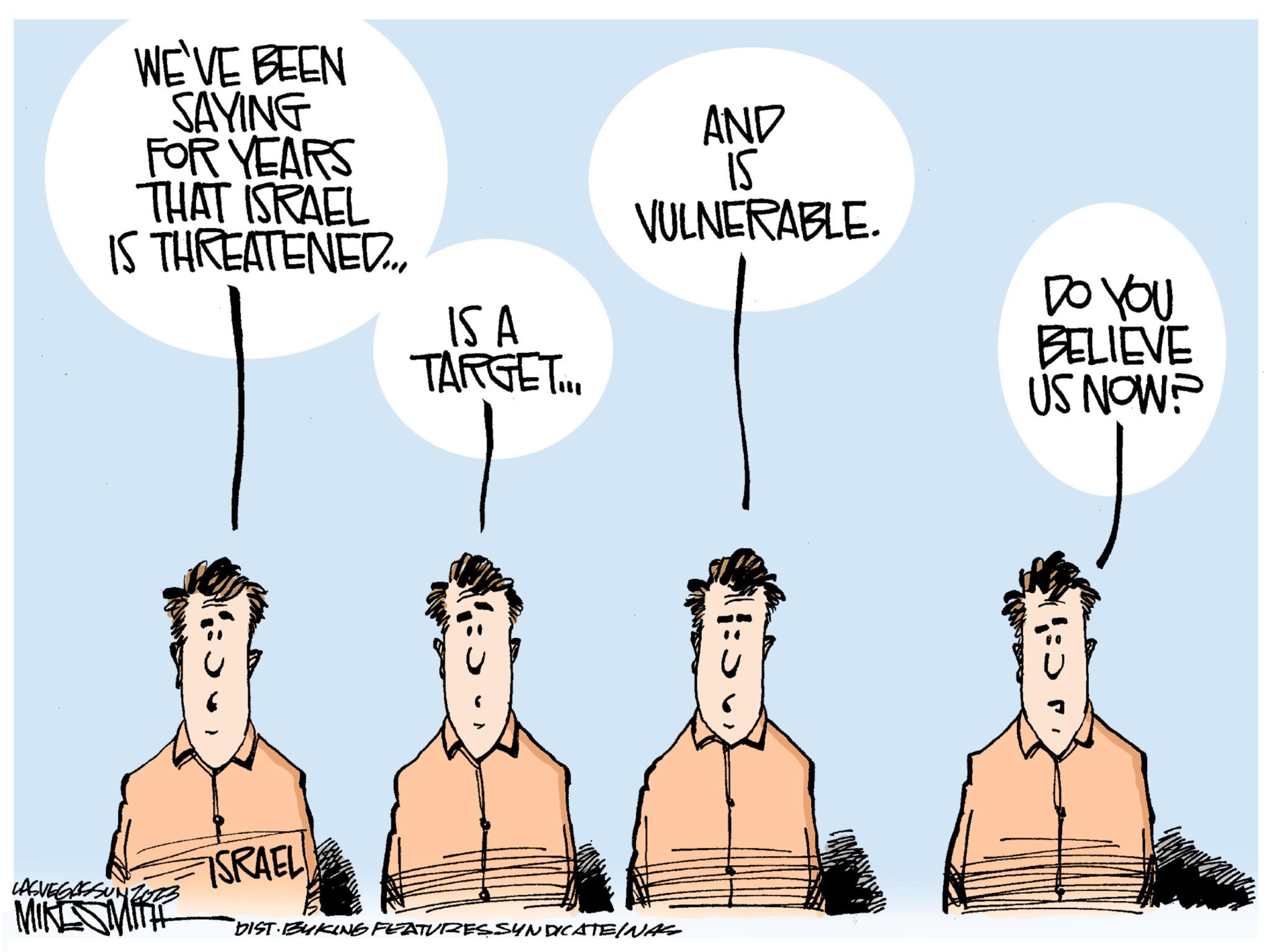Fictional character OCR: WE'VE BEEN SAYING FOR YEARS THAT ISRAEL IS THREATENED... LASVEG MIKE SMITH ISRAEL IS A TARGET... AND 15 VULNERABLE. DIST BUKING FEATURES SYNDICATE/NAS 11:5 DO YOU BELIEVE US NOW? c: WE'VE BEEN SAYING FOR YEARS THAT ISRAEL IS THREATENED ... LASVEG MIKE SMITH ISRAEL IS A TARGET ... AND 15 VULNERABLE . DIST BUKING FEATURES SYNDICATE / NAS 11 : 5 DO YOU BELIEVE US NOW ? c :