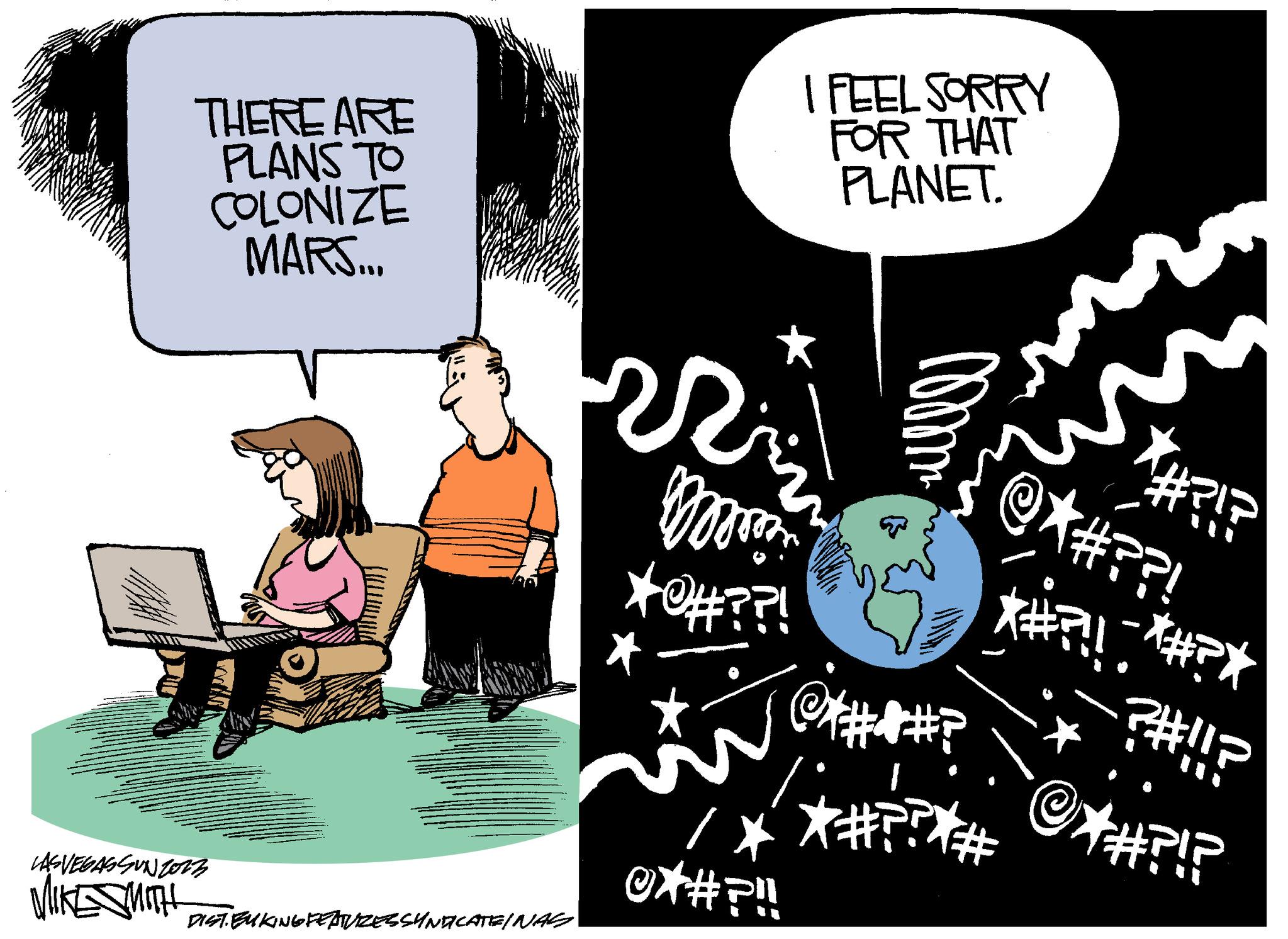 Event OCR: THERE ARE PLANS TO COLONIZE MARS... LASVEGASSUNTOrz WEST DIST. EUKING FEATURES SYNDICATE/NAG * R ??? I FEEL SORRY FOR THAT PLANET. 000m² @P /* *#??* @X#!!! ? @#??? @?!? THERE ARE PLANS TO COLONIZE MARS ... LASVEGASSUNTOrz WEST DIST . EUKING FEATURES SYNDICATE / NAG * R ??? I FEEL SORRY FOR THAT PLANET . 000m² @P / * * # ?? * @X # !!! ? @ # ??? @ ? ! ?