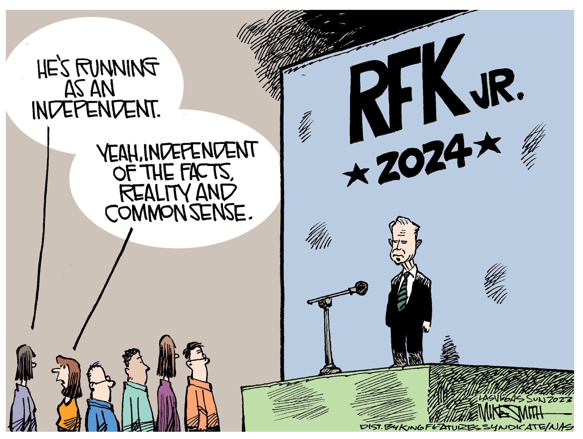 Conversation OCR: HE'S RUNNING AS AN INDEPENDENT. YEAHINDEPENDENT OF THE FACTSREALITY AND COMMON SENSE. RFK JR. ?2024? ELASVEGAS SUNZ023 MINE SMITH DIST. BYKING FEATURES SYNDICATE/NAS HE'S RUNNING AS AN INDEPENDENT . YEAHINDEPENDENT OF THE FACTSREALITY AND COMMON SENSE . RFK JR . ? 2024 ? ELASVEGAS SUNZ023 MINE SMITH DIST . BYKING FEATURES SYNDICATE / NAS