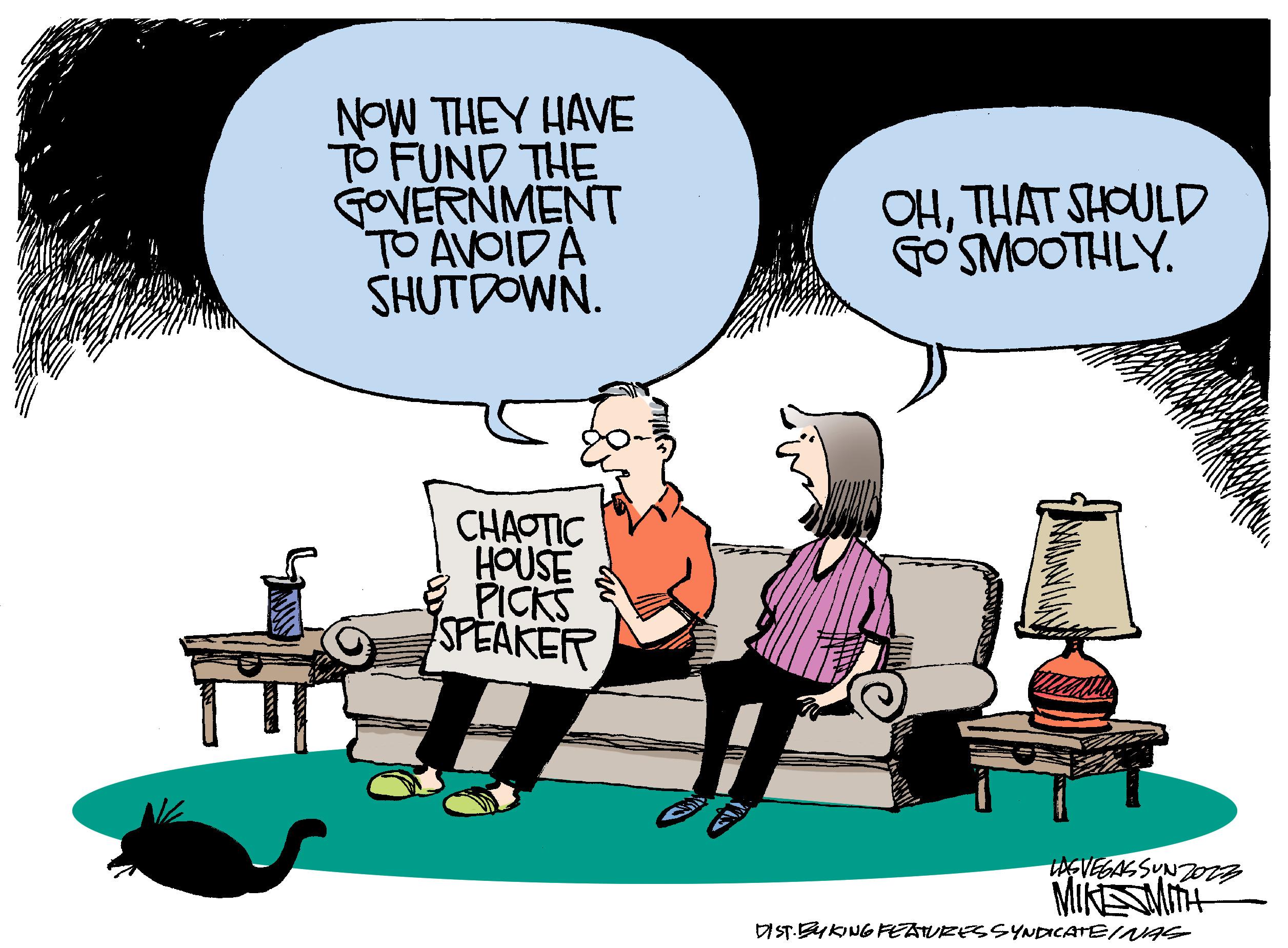 Conversation OCR: IT NOW THEY HAVE TO FUND THE GOVERNMENT TO AVOIDA SHUTDOWN. CHAOTIC HOUSE PICKS SPEAKER OHTHAT SHOULD GO SMOOTHLY. LASVEGASSUNZO12 MIKESMITH DIST. EYKING FEATURES SYNDICATEINAS IT NOW THEY HAVE TO FUND THE GOVERNMENT TO AVOIDA SHUTDOWN . CHAOTIC HOUSE PICKS SPEAKER OHTHAT SHOULD GO SMOOTHLY . LASVEGASSUNZO12 MIKESMITH DIST . EYKING FEATURES SYNDICATEINAS