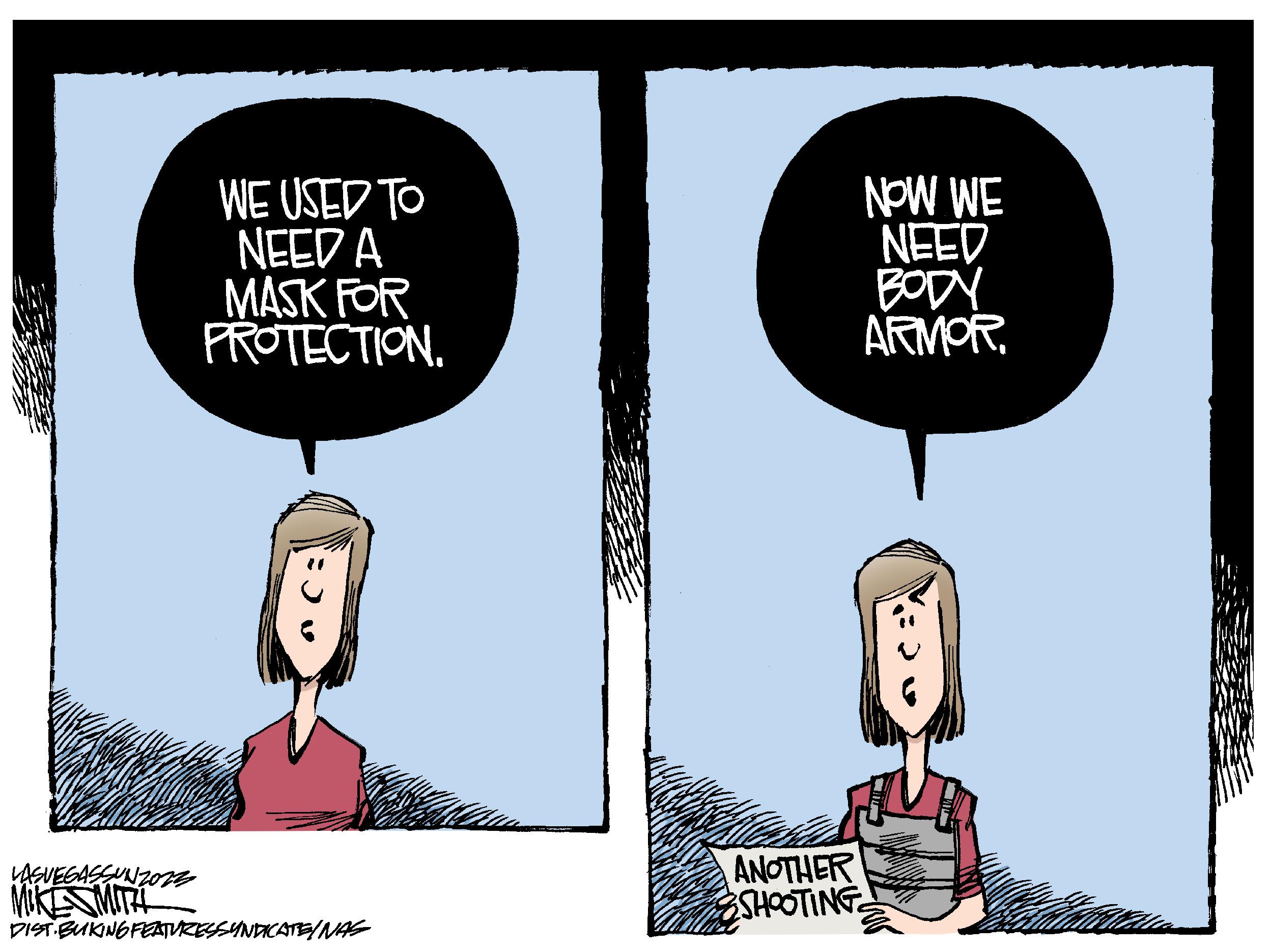 Fiction OCR: WE USED TO NEED A MASK FOR PROTECTION. LASVEGASSUNZ023 MIKE SMITH DIST BUKING FEATURES SYNDICATE/NAS ANOTHER SHOOTING NOW WE NEED BODY ARMOR. WE USED TO NEED A MASK FOR PROTECTION . LASVEGASSUNZ023 MIKE SMITH DIST BUKING FEATURES SYNDICATE / NAS ANOTHER SHOOTING NOW WE NEED BODY ARMOR .